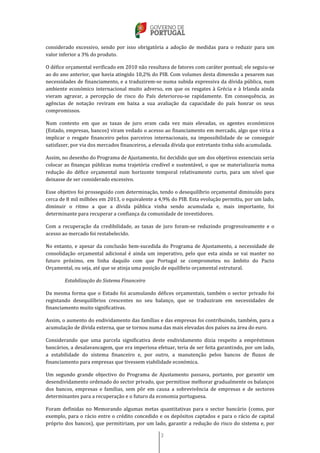 3
considerado excessivo, sendo por isso obrigatória a adoção de medidas para o reduzir para um
valor inferior a 3% do produto.
O défice orçamental verificado em 2010 não resultava de fatores com caráter pontual; ele seguiu-se
ao do ano anterior, que havia atingido 10,2% do PIB. Com volumes desta dimensão a pesarem nas
necessidades de financiamento, e a traduzirem-se numa subida expressiva da dívida pública, num
ambiente económico internacional muito adverso, em que os resgates à Grécia e à Irlanda ainda
vieram agravar, a percepção de risco do País deteriorou-se rapidamente. Em consequência, as
agências de notação reviram em baixa a sua avaliação da capacidade do país honrar os seus
compromissos.
Num contexto em que as taxas de juro eram cada vez mais elevadas, os agentes económicos
(Estado, empresas, bancos) viram vedado o acesso ao financiamento em mercado, algo que viria a
implicar o resgate financeiro pelos parceiros internacionais, na impossibilidade de se conseguir
satisfazer, por via dos mercados financeiros, a elevada dívida que entretanto tinha sido acumulada.
Assim, no desenho do Programa de Ajustamento, foi decidido que um dos objetivos essenciais seria
colocar as finanças públicas numa trajetória credível e sustentável, o que se materializaria numa
redução do défice orçamental num horizonte temporal relativamente curto, para um nível que
deixasse de ser considerado excessivo.
Esse objetivo foi prosseguido com determinação, tendo o desequilíbrio orçamental diminuído para
cerca de 8 mil milhões em 2013, o equivalente a 4,9% do PIB. Esta evolução permitiu, por um lado,
diminuir o ritmo a que a dívida pública vinha sendo acumulada e, mais importante, foi
determinante para recuperar a confiança da comunidade de investidores.
Com a recuperação da credibilidade, as taxas de juro foram-se reduzindo progressivamente e o
acesso ao mercado foi restabelecido.
No entanto, e apesar da conclusão bem-sucedida do Programa de Ajustamento, a necessidade de
consolidação orçamental adicional é ainda um imperativo, pelo que esta ainda se vai manter no
futuro próximo, em linha daquilo com que Portugal se comprometeu no âmbito do Pacto
Orçamental, ou seja, até que se atinja uma posição de equilíbrio orçamental estrutural.
Estabilização do Sistema Financeiro
Da mesma forma que o Estado foi acumulando défices orçamentais, também o sector privado foi
registando desequilíbrios crescentes no seu balanço, que se traduziram em necessidades de
financiamento muito significativas.
Assim, o aumento do endividamento das famílias e das empresas foi contribuindo, também, para a
acumulação de dívida externa, que se tornou numa das mais elevadas dos países na área do euro.
Considerando que uma parcela significativa deste endividamento dizia respeito a empréstimos
bancários, a desalavancagem, que era imperiosa efetuar, teria de ser feita garantindo, por um lado,
a estabilidade do sistema financeiro e, por outro, a manutenção pelos bancos de fluxos de
financiamento para empresas que tivessem viabilidade económica.
Um segundo grande objectivo do Programa de Ajustamento passava, portanto, por garantir um
desendividamento ordenado do sector privado, que permitisse melhorar gradualmente os balanços
dos bancos, empresas e famílias, sem pôr em causa a sobrevivência de empresas e de sectores
determinantes para a recuperação e o futuro da economia portuguesa.
Foram definidas no Memorando algumas metas quantitativas para o sector bancário (como, por
exemplo, para o rácio entre o crédito concedido e os depósitos captados e para o rácio de capital
próprio dos bancos), que permitiriam, por um lado, garantir a redução do risco do sistema e, por
 