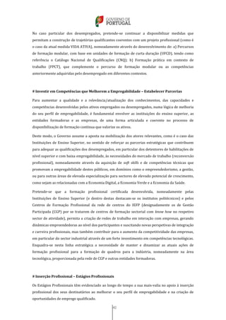 40
No caso particular dos desempregados, pretende-se continuar a disponibilizar medidas que
permitam a construção de trajetórias qualificantes coerentes com um projeto profissional (como é
o caso da atual medida VIDA ATIVA), nomeadamente através do desenvolvimento de: a) Percursos
de formação modular, com base em unidades de formação de curta duração (UFCD), tendo como
referência o Catálogo Nacional de Qualificações (CNQ); b) Formação prática em contexto de
trabalho (FPCT), que complemente o percurso de formação modular ou as competências
anteriormente adquiridas pelo desempregado em diferentes contextos.
# Investir em Competências que Melhorem a Empregabilidade – Estabelecer Parcerias
Para aumentar a qualidade e a relevância/atualização dos conhecimentos, das capacidades e
competências desenvolvidas pelos ativos empregados ou desempregados, numa lógica de melhoria
do seu perfil de empregabilidade, é fundamental envolver as instituições do ensino superior, as
entidades formadoras e as empresas, de uma forma articulada e coerente no processo de
disponibilização de formação contínua que valorize os ativos.
Deste modo, o Governo assume a aposta na mobilização dos atores relevantes, como é o caso das
Instituições de Ensino Superior, no sentido de reforçar as parcerias estratégicas que contribuem
para adequar as qualificações dos desempregados, em particular dos detentores de habilitações de
nível superior e com baixa empregabilidade, às necessidades do mercado de trabalho (reconversão
profissional), nomeadamente através da aquisição de soft skills e de competências técnicas que
promovam a empregabilidade destes públicos, em domínios como o empreendedorismo, a gestão,
ou para outras áreas de elevada especialização para sectores de elevado potencial de crescimento,
como sejam as relacionadas com a Economia Digital, a Economia Verde e a Economia da Saúde.
Pretende-se que a formação profissional certificada desenvolvida, nomeadamente pelas
Instituições de Ensino Superior (e dentro destas destacam-se os institutos politécnicos) e pelos
Centros de Formação Profissional da rede de centros do IEFP (designadamente os de Gestão
Participada (CGP) por se tratarem de centros de formação sectorial com know how no respetivo
sector de atividade), permita a criação de redes de trabalho em interação com empresas, gerando
dinâmicas empreendedoras ao nível dos participantes e suscitando novas perspetivas de integração
e carreira profissionais, mas também contribuir para o aumento da competitividade das empresas,
em particular do sector industrial através de um forte investimento em competências tecnológicas.
Enquadra-se nesta linha estratégica a necessidade de manter e dinamizar as atuais ações de
formação profissional para a formação de quadros para a indústria, nomeadamente na área
tecnológica, proporcionada pela rede de CGP e outras entidades formadoras.
# Inserção Profissional – Estágios Profissionais
Os Estágios Profissionais têm evidenciado ao longo do tempo a sua mais-valia no apoio à inserção
profissional dos seus destinatários ao melhorar o seu perfil de empregabilidade e na criação de
oportunidades de emprego qualificado.
 