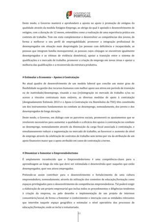 41
Deste modo, o Governo manterá e aprofundará a aposta no apoio à promoção de estágios de
qualidade através da medida Estágios-Emprego, ao abrigo da qual é apoiado o desenvolvimento de
estágios, com a duração de 12 meses, entendidos como a realização de uma experiência prática em
contexto de trabalho. Tem em vista complementar e desenvolver as competências dos jovens, de
forma a melhorar o seu perfil de empregabilidade, promover a integração profissional de
desempregados em situação mais desprotegida (as pessoas com deficiência e incapacidade, as
pessoas que integram família monoparental, as pessoas cujos cônjuges se encontrem igualmente
desempregados e as vítimas de violência doméstica), apoiar a transição entre o sistema de
qualificações e o mercado de trabalho, promover a criação de emprego em novas áreas e apoiar a
melhoria das qualificações e a reconversão da estrutura produtiva.
# Estimular a Economia – Apoios à Contratação
No atual quadro de desenvolvimento de um modelo laboral que concilie um maior grau de
flexibilidade na gestão dos recursos humanos com melhor apoio aos ativos em período de transição
ou de inatividade/desemprego, visando a sua (re)integração no mercado de trabalho e/ou no
acesso a vínculos contratuais mais estáveis, as diversas medidas de apoio à contratação
(designadamente Estímulo 2013 e o Apoio à Contratação via Reembolso da TSU) têm constituído
um dos instrumentos fundamentais no combate ao desemprego, nomeadamente, dos jovens e dos
desempregados de longa duração.
Deste modo, o Governo, em diálogo com os parceiros sociais, promoverá os ajustamentos que se
revelarem necessários para aumentar a qualidade e a eficácia dos apoios à contratação no combate
ao desemprego, nomeadamente através da diminuição da carga fiscal associada à contratação, e
simultaneamente reduzir a segmentação no mercado de trabalho, ao favorecer o aumento do nível
de emprego através da celebração de contratos de trabalho sem termo por via da atribuição de um
apoio financeiro maior que o apoio atribuído em casos de contratação a termo.
# Dinamizar e fomentar o Empreendedorismo
É amplamente reconhecido que o Empreendedorismo é uma competência-chave para a
aprendizagem ao longo da vida que deve ser estimulada e desenvolvida quer naqueles que estão
desempregados, quer nos ativos empregados.
Pretende-se assim contribuir para o desenvolvimento e fortalecimento de uma cultura
empreendedora, nomeadamente, através da utilização dos contextos de educação/formação como
espaços privilegiados para o desenvolvimento de competências empreendedoras. Tal poderá exigir
a elaboração de um projeto empresarial que inclua todos os procedimentos e diligências tendentes
à criação da empresa, ou pelo desenho e implementação de um projeto de interesse
comunitário/social, de forma a fomentar o conhecimento e interação com as entidades relevantes
que intervêm naquele espaço geográfico e estimular o nível operatório dos processos de
educação/formação, onde se inclui o voluntariado.
 