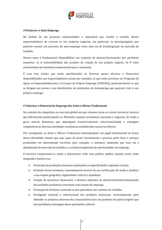 42
# Promover o Auto-Emprego
No âmbito de um processo empreendedor é expectável que resulte a vontade desses
empreendedores de criarem os seu próprios negócios, em particular os desempregados que
poderão encetar um processo de auto-emprego como uma via de (re)integração no mercado de
trabalho.
Nesses casos é fundamental disponibilizar um conjunto de apoios/intervenções que permitam
aumentar: a) A sustentabilidade dos projetos de criação do seu próprio negócio; b) O valor
acrescentado das iniciativas empresariais para a economia.
É com esse intuito que serão aperfeiçoados os diversos apoios técnicos e financeiros
disponibilizados aos empreendedores (como por exemplo, os que estão previstos no Programa de
Apoio ao Empreendedorismo e à Criação do Próprio Emprego (PAECPE)), particularmente os que
se dirigem aos jovens e aos beneficiários de prestações de desemprego que queiram criar o seu
próprio emprego.
# Valorizar o Potencial do Emprego das Artes e Ofícios Tradicionais
No contexto da competição no mercado global em que vivemos torna-se crucial encontrar factores
que diferenciem positivamente os diferentes espaços económicos nacionais e regionais, de modo a
gerar marcas distintivas que impregnem transversalmente valor/notoriedade e vantagens
competitivas às diversas atividades económicas estabelecidas nesses territórios.
Por conseguinte, as Artes e Ofícios Tradicionais desempenham um papel fundamental na busca
dessa identidade comum que seja capaz de atrair investimento e procura pelos bens e serviços
produzidos em determinado território (por exemplo, o turismo), induzindo por essa via a
dinamização do mercado de trabalho e a criação/surgimento de oportunidades de emprego.
O Governo compromete-se assim a desenvolver toda uma política pública assente numa visão
integrada e holística na:
 Promoção da produção artesanal respeitando as especificidades regionais e locais;
 Proteção desses produtos, nomeadamente através da sua certificação, de modo a sinalizar
a sua origem geográfica, legitimidade cultural e qualidade;
 Criação de incentivos financeiros e técnicos atinentes ao desenvolvimento/manutenção
das unidades produtivas artesanais e da criação de emprego;
 Formação de Artesãos, incluindo os dos aprendizes em contexto de trabalho;
 Divulgação nacional e internacional dos produtos artesanais, nomeadamente, para
defender os próprios interesse dos consumidores face aos produtos de países/regiões que
não partilham/comungam desse património cultural.
 