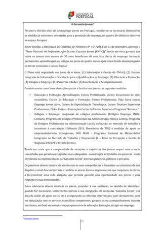 43
# Garantia Jovem4
Perante o elevado nível de desemprego jovem em Portugal, considerou-se necessário desenvolver
as medidas já existentes, orientadas para a promoção do emprego, no quadro de idênticos objetivos
no espaço Europeu.
Neste sentido, a Resolução do Conselho de Ministros nº 104/2013, de 31 de dezembro, aprovou o
“Plano Nacional de Implementação de uma Garantia Jovem (PNI-GJ)”, tendo em vista garantir que
todos os jovens com menos de 30 anos beneficiam de uma boa oferta de emprego, formação
permanente, aprendizagem ou estágio, no prazo de quatro meses após terem ficado desempregados
ou terem terminado o ensino formal.
O Plano está organizado em torno de 6 eixos: (1) Informação e Gestão do PNI–GJ; (2) Sistema
Integrado de Informação e Orientação para a Qualificação e o Emprego; (3) Educação e Formação;
(4) Estágios e Emprego; (5) Parcerias e Redes; (6) Coordenação e Acompanhamento.
Consideram-se como boas ofertas/respostas a facultar aos jovens, as seguintes medidas:
 Educação e Formação: Aprendizagem, Cursos Profissionais, Cursos Vocacionais de nível
secundário, Cursos de Educação e Formação, Cursos Profissionais, Vida Ativa Jovem,
Emprego Jovem Ativo, Cursos de Especialização Tecnológica, Cursos Técnicos Superiores
Profissionais, Ciclos Curtos – Formações Curtas de Ensino Superior e Programa “Retomar”;
 Estágios e Emprego: programas de estágios profissionais (Estágios Emprego, INOV-
Contacto, Programa de Estágios Profissionais na Administração Pública Central, Programa
de Estágios Profissionais na Administração Local), colocação no mercado de trabalho e
incentivos à contratação (Estímulo 2013, Reembolso da TSU) e medidas de apoio ao
empreendedorismo (Coopjovem, SOU MAIS - Programa Nacional de Microcrédito,
Integração no Mercado de Trabalho / Empreende Já – Rede de Percepção e Gestão de
Negócios, PAECPE e Investe Jovem).
Tendo em conta que a complexidade de situações e trajetórias dos jovens requer uma atuação
concertada, que garanta as respostas mais adequadas - numa lógica de trabalho em parceria - estão
envolvidos na implementação da “Garantia Jovem” diversos parceiros, públicos e privados.
Os parceiros devem intervir de acordo com as suas competências e dinamizar as estruturas de que
dispõem a nível desconcentrado e também os atores locais e regionais com que cooperam, de forma
a (re)construir uma rede alargada, que permita garantir uma oportunidade aos jovens e uma
resposta às suas necessidades.
Estas estruturas devem sinalizar os jovens, proceder à sua avaliação, no sentido de identificar,
quando for necessário, intervenções prévias à sua integração em respostas “Garantia Jovem” (na
área da saúde, do apoio social, etc.), assegurando as referidas intervenções, quer diretamente, quer
em articulação com os serviços específicos competentes, garantir o seu acompanhamento durante
essa fase e, no final, encaminhá-los para percursos de educação, formação, estágio ou emprego.
4 Garantia Jovem
 