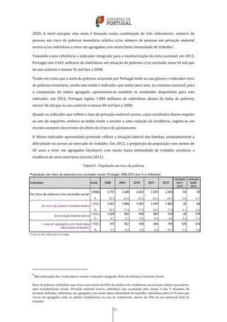 45
2020. A nível europeu esta meta é baseada numa combinação de três indicadores: número de
pessoas em risco de pobreza monetária relativa e/ou número de pessoas em privação material
severa e/ou indivíduos a viver em agregados com muito baixa intensidade de trabalho7.
Tomando como referência o indicador integrado para a monitorização da meta nacional, em 2012,
Portugal tem 2.665 milhares de indivíduos em situação de pobreza e/ou exclusão, mais 64 mil que
no ano anterior e menos 92 mil face a 2008.
Tendo em conta que a meta da pobreza assumida por Portugal tinha na sua génese o indicador risco
de pobreza monetária, sendo este ainda o indicador que maior peso tem, no contexto nacional, para
a composição do índice agregado, apresentam-se também os resultados disponíveis para este
indicador: em 2012, Portugal regista 1.883 milhares de indivíduos abaixo da linha de pobreza,
menos 36 mil que no ano anterior e menos 84 mil face a 2008.
Quanto ao indicador que reflete a taxa de privação material severa, cujos resultados dizem respeito
ao ano de inquérito, embora se tenha vindo a assistir a uma redução da incidência, regista-se um
recente aumento decorrente do efeito da crise e do ajustamento.
O último indicador apresentado pretende refletir a situação laboral das famílias, nomeadamente a
dificuldade no acesso ao mercado de trabalho. Em 2012, a proporção da população com menos de
60 anos a viver em agregados familiares com muito baixa intensidade de trabalho acentuou a
tendência de anos anteriores (exceto 2011).
Tabela 8 – População em risco de pobreza
7
Da combinação dos 3 indicadores resulta o indicador integrado ‘Risco de Pobreza e Exclusão Social’.
Risco de pobreza: indivíduos que vivem com menos de 60% da mediana do rendimento nacional por adulto equivalente,
após transferências sociais. Privação material severa: indivíduos que acumulam pelo menos 4 das 9 situações de
privação definidas. Indivíduos em agregados com muito baixa intensidade de trabalho: indivíduos entre 0-59 anos que
vivem em agregados onde os adultos trabalharam, no ano de rendimento, menos de 20% do seu potencial total de
trabalho.
 