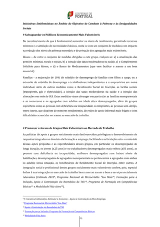 46
Iniciativas Emblemáticas no Âmbito do Objectivo de Combate à Pobreza e às Desigualdades
Sociais
# Salvaguardar os Públicos Economicamente Mais Vulneráveis
No reconhecimento de que é fundamental aumentar os níveis de rendimento, garantindo recursos
mínimos e a satisfação de necessidades básicas, conta-se com um conjunto de medidas com impacto
na redução dos níveis de pobreza monetária e de privação dos agregados mais vulneráveis.
Idosos – de entre o conjunto de medidas dirigidas a este grupo, realçam-se: a) a atualização das
pensões mínimas, rurais e sociais, b) a isenção das taxas moderadoras na saúde, c) o Complemento
Solidário para Idosos, e d) o Banco de Medicamentos (que vem facilitar o acesso a um bem
essencial).
Famílias - a majoração de 10% do subsídio de desemprego de famílias com filhos a cargo, ou a
extensão do subsídio de desemprego a trabalhadores independentes e a empresários em nome
individual, além de outras medidas como o Rendimento Social de Inserção, as tarifas sociais
(transportes, gás e eletricidade), a isenção das taxas moderadoras na saúde e a isenção das
alterações em sede de IRS. Estas medidas visam abranger em particular as famílias monoparentais
e as numerosas e os agregados com adultos em idade ativa desempregados, além de grupos
específicos como as pessoas com deficiência ou incapacidade, os imigrantes, as pessoas sem-abrigo,
entre outros, que dispõem de menores rendimentos, de redes de apoio informal mais frágeis e com
dificuldades acrescidas no acesso ao mercado de trabalho.
# Promover o Acesso de Grupos Mais Vulneráveis ao Mercado de Trabalho
As políticas de apoio a grupos socialmente mais desfavorecidos privilegiam o desenvolvimento de
respostas integradas no domínio da formação e emprego, facilitando a articulação entre o conteúdo
dessas ações propostas e as especificidades desses grupos, em particular os desempregados de
longa duração, os jovens (≤25 anos) e os trabalhadores desempregados mais velhos (≥50 anos), as
pessoas com deficiência ou incapacidade, mulheres desempregadas com baixos níveis de
habilitações, desempregados de agregados monoparentais ou pertencentes a agregados com ambos
os adultos nessa situação, os beneficiários de Rendimento Social de Inserção, entre outros. A
integração social e profissional destes grupos socialmente mais vulneráveis confere, pois, especial
ênfase à sua integração no mercado de trabalho bem como ao acesso a bens e serviços socialmente
relevantes (Estímulo 20138, Programa Nacional de Microcrédito “Sou Mais”9, Formação para a
Inclusão, Apoio à Contratação via Reembolso da TSU10, Programa de Formação em Competências
Básicas11 e Modalidade Vida Ativa12).
8 V. Iniciativa Emblemática Estimular a Economia – Apoios à Contratação da Meta Emprego.
9 Programa Nacional de Microcrédito “Sou Mais”
10 Apoio à Contratação via Reembolso da TSU
11 Formação para a Inclusão, Programa de Formação em Competências Básicas
12 Modalidade Vida Ativa
 