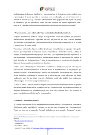 47
Sendo ainda particularmente significativo o aumento da taxa de desemprego dos jovens bem como
a percentagem de jovens que não se encontram nem em educação, nem em formação, nem no
mercado de trabalho (NEET), a crescente vulnerabilidade deste grupo social tem exigido um esforço
de intervenção que, no decorrer do último ano, veio conhecer um impulso significativo com a
adopção do Plano Nacional de Implementação de Garantia Jovem (ver caixa Garantia Jovem).
# Proporcionar o Acesso a Bens e Serviços Sociais de Qualidade e Sustentáveis
Alargar e diversificar a oferta de serviços e equipamentos sociais de qualidade, de preferência
flexibilizando e maximizando a capacidade instalada, em particular dos lares e creches, e tirando
partido da sua proximidade aos cidadãos e às famílias, é fundamental para a promoção da inclusão
e para o reforço da coesão social.
Têm vindo a ser tomadas algumas medidas de alteração e simplificação da legislação e dos guiões
técnicos que enquadram as respostas sociais, adaptando-os à realidade nacional. A título de
exemplo, a intervenção junto da população mais idosa e/ou dependente privilegia a promoção da
sua autonomia e a desinstitucionalização, nomeadamente através do alargamento dos serviços de
apoio domiciliário e do Espaço Sénior13, onde se pretende promover o carácter mais inovador de
alguns serviços e cuidados prestados nesses domínios.
Sendo o acesso à habitação uma necessidade social básica, o Estado avançou com uma resposta
inovadora no mercado habitacional: o Mercado Social de Arrendamento14. É um programa que
permite criar oferta de arrendamento a famílias com dificuldades em responder aos créditos por
via de fenómenos resultantes do contexto que o país atravessa, e que, não tendo tão baixos
rendimentos que lhes permitam recorrer à habitação social, não também têm rendimentos
suficientes para arrendar casas a preços de mercado.
Ao nível do acesso a bens de qualidade realçam-se os esforços mais recentes no sentido de garantir
esse acesso a bens essenciais de forma mais eficaz e sustentável, com seja o desenvolvimento do
Banco do Medicamento, no caso da população mais idosa e do Programa SAPA15 nos produtos de
apoio à população com deficiência e/ou incapacidades.
# Combater a Pobreza das Famílias
As crianças16 são o grupo etário mais exposto ao risco de pobreza e exclusão social, tanto na UE
(27%) como em Portugal (28,6%), tornando este um dos maiores desafios que a Europa enfrenta.
Tendo por base esta preocupação, Portugal, alinhado com as orientações Europeias17, procura
13 Centros de Dia dinâmicos, promotores de envelhecimento ativo e saudável, com universidades sénior e animação socio-
recreativa.
14 Mercado Social de Arrendamento
15 Programa SAPA
16 Idade inferior a 18 anos.
17 EC(2013) 778 final, 20.02.2013: “Investing in Children: breaking the cycle of disadvantage”
 