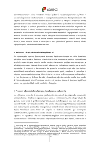 48
investir nas crianças e jovens como forma eficaz de quebrar os ciclos intergeracionais de pobreza e
de desvantagem social e melhorar assim as suas oportunidades no futuro. O compromisso com este
objetivo consubstancia-se através de várias medidas18, centradas no reforço da intervenção infantil
precoce em áreas como a saúde e a educação, no investimento na qualidade e disponibilidade dos
serviços de apoio às crianças, priorizando o acesso às famílias mais vulneráveis, na garantia de
recursos mínimos às famílias através da combinação eficaz de prestações pecuniárias e em espécie.
Em termos de investimento na qualidade e disponibilidade de serviços e equipamentos sociais às
famílias, é crucial facilitar o acesso à rede de serviços e equipamentos de cuidados às crianças às
famílias mais vulneráveis, não só porque promove inequivocamente a inclusão social dessas
crianças como também facilita a conciliação da vida profissional, pessoal e familiar desses
agregados que já sofrem dificuldades acrescidas.
# Melhorar a Eficácia e Eficiência da Despesa Social
No respeito pelos objetivos do sistema de Segurança Social enunciados na sua Lei de Bases (que
garantem a concretização do direito à Segurança Social e promovem a melhoria sustentada das
condições e dos níveis de proteção social e o reforço da respetiva equidade, concorrendo para a
eficácia do sistema e a eficiência da sua gestão), o Estado tem vindo a tomar medidas que se propõe
aprofundar: i) prosseguir a harmonização do acesso às prestações sociais não contributivas,
possibilitando uma aplicação mais criteriosa a todos os apoios sociais concedidos; ii) racionalizar e
otimizar a estrutura administrativa; iii) reestruturar a proteção no desemprego de modo a reduzir
o risco do desemprego de longa duração, reforçando as redes de proteção social e favorecendo
(re)integração na vida ativa; iv) continuar o reforço estrutural do sistema de Segurança Social, bem
como a sua sustentabilidade social, económica e financeira.
# Promover a Economia Social por uma Nova Resposta em Parceria
As políticas de promoção da economia social assentes no protocolo de cooperação, instrumento
contratual entre o Estado e as organizações do sector de economia social, vêm reforçar a lógica da
parceria como forma de gestão social participada, com metodologias de ação mais ativas, mais
descentralizadas e próximas dos cidadãos e das famílias e baseadas na partilha da responsabilidade
com outros. Importa potencializar estas parcerias, contando-se com a Lei de Bases da Economia
Social. Pretende-se assim tomar um conjunto de medidas concretas que alavanquem
definitivamente o papel do Sector Social e Solidário na economia nacional, procurando reforçar a
aposta na sua capacitação e nas suas competências de gestão, apoiar a sua crescente autonomia e
sustentabilidade e promover a inovação e o empreendedorismo social. Para o efeito, conta-se com o
18 Destacam-se aqui as medidas de reforço à intervenção junto das crianças, como a criação do Sistema Nacional de
Intervenção Precoce na Infância (SNIPI), o alargamento do número de Comissões de Proteção de Crianças e Jovens,
promovendo-se a intervenção ao nível da prevenção primária e secundária, reforçando-se a sinalização dos casos de risco
eas medidas de responsabilidade parental. No âmbito do rendimento, refere-se a majoração de 10 por cento do subsídio de
desemprego de famílias com filhos a cargo. No âmbito do Plano CASA, o MSESS assumiu um maior esforço de
comparticipação para estruturas de acolhimento em resposta social de Lar de Infância e Juventude (LIJ) e Casa de
Acolhimento Temporário (CAT), definindo como montante mínimo 700€/mês.
 