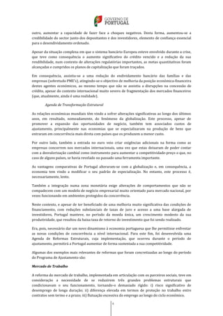 4
outro, aumentar a capacidade de fazer face a choques negativos. Desta forma, aumentou-se a
credibilidade do sector junto dos depositantes e dos investidores, elemento de confiança essencial
para o desendividamento ordenado.
Apesar da situação complexa em que o sistema bancário Europeu esteve envolvido durante a crise,
que teve como consequência o aumento significativo do crédito vencido e a redução da sua
rendibilidade, num contexto de alterações regulatórias importantes, as metas quantitativas foram
alcançadas e cumpridos os planos de capitalização que foram traçados.
Em consequência, assistiu-se a uma redução do endividamento bancário das famílias e das
empresas (sobretudo PME’s), atingindo-se o objectivo de melhoria da posição económica-financeira
destes agentes económicos, ao mesmo tempo que não se assistiu a disrupções na concessão de
crédito, apesar do contexto internacional muito severo de fragmentação dos mercados financeiros
(que, atualmente, ainda é uma realidade).
Agenda de Transformação Estrutural
As relações económicas mundiais têm vindo a sofrer alterações significativas ao longo dos últimos
anos, em resultado, nomeadamente, do fenómeno da globalização. Este processo, apesar de
promover a expansão das oportunidades de negócio, também tem associados custos de
ajustamento, principalmente nas economias que se especializaram na produção de bens que
entraram em concorrência mais direta com países que os produzem a menor custo.
Por outro lado, também a entrada no euro veio criar exigências adicionais na forma como as
empresas concorrem nos mercados internacionais, uma vez que estas deixaram de poder contar
com a desvalorização cambial como instrumento para aumentar a competitividade-preço o que, no
caso de alguns países, se havia revelado no passado uma ferramenta importante.
As vantagens comparativas de Portugal alteraram-se com a globalização e, em consequência, a
economia tem vindo a modificar o seu padrão de especialização. No entanto, este processo é,
necessariamente, lento.
Também a integração numa zona monetária exige alterações de comportamentos que não se
compadecem com um modelo de negócio empresarial muito orientado para mercado nacional, por
vezes funcionando em ambientes protegidos da concorrência.
Neste contexto, e apesar de ter beneficiado de uma melhoria muito significativa das condições de
financiamento, com reduções substanciais de taxas de juro e acesso a uma base alargada de
investidores, Portugal manteve, no período da moeda única, um crescimento modesto da sua
produtividade, que resultou da baixa taxa de retorno do investimento que foi sendo realizado.
Era, pois, necessário dar um novo dinamismo à economia portuguesa que lhe permitisse enfrentar
as novas condições de concorrência a nível internacional. Para este fim, foi desenvolvida uma
Agenda de Reformas Estruturais, cuja implementação, que ocorreu durante o período de
ajustamento, permitirá a Portugal aumentar de forma sustentada a sua competitividade.
Algumas dos exemplos mais relevantes de reformas que foram concretizadas ao longo do período
do Programa de Ajustamento são:
Mercado de Trabalho
A reforma do mercado de trabalho, implementada em articulação com os parceiros sociais, teve em
consideração a necessidade de se reduzirem três grandes problemas estruturais que
condicionavam o seu funcionamento, tornando-o demasiado rígido: i) risco significativo de
desemprego de longa duração; ii) diferença elevada em termos de proteção no trabalho entre
contratos sem termo e a prazo; iii) flutuação excessiva do emprego ao longo do ciclo económico.
 