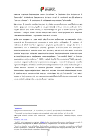 49
apoio de programas fundamentais, como o SocialInvest19 e CoopJovem, além do Protocolo de
Cooperação20, do Fundo de Reestruturação do Sector Social, da consignação de IRS relativa ao
Programa e-factura21 e de um conjunto de políticas ativas de emprego22 e formação.
A promoção da inovação social, por exemplo através do empreendedorismo social (autoemprego,
micro e pequenas empresas, ligados a serviços sociais), pretende também estabelecer novos
projetos de vida para muitas famílias, ao mesmo tempo que apoia as entidades locais a ganhar
autonomia e a ampliar a oferta dos seus serviços. Destacam-se aqui os programas mais relevantes:
Linha MicroInvest e Invest+, Programa Nacional de Microcrédito.
Ainda neste contexto, as redes sociais são elementos fundamentais na organização coletiva
necessária ao desenvolvimento, assumindo-se como meios privilegiados de resolução de
problemas. O Estado tem vindo a promover programas que incentivem a atuação das redes de
solidariedade local já existentes no combate à pobreza e à exclusão social e na promoção do
desenvolvimento social ancorado numa ótica territorial, maximizando dessa forma os recursos
humanos, materiais e imateriais disponíveis localmente. São bons exemplos dessa abordagem
territorial da intervenção social assente em parcerias locais o Programa Rede Social23, os Contratos
Locais de Desenvolvimento Social+24 (CLDS+) e a Rede Local de Intervenção Social (RLIS), o primeiro
assumindo um papel fundamental no planeamento estratégico a vários níveis (freguesia, concelho,
supraconcelhio) e na articulação de instrumentos de planeamento locais com as medidas e ações de
âmbito nacional, enquanto os restantes procuram assegurar a resposta no território,
nomeadamente a pobreza persistente e a exclusão social em territórios mais vulneráveis, através
de uma intervenção multissectorial e integrada, executada em parceria25, no caso dos CLDS e a RLIS
levando ao limite essa parceria sem transpor responsabilidades indelegáveis e encontrando forma,
com as instituições de prestar novas e melhores respostas.
19 SocialInvest
20 Que potenciou um acréscimo de 2,6% ao orçamento para os acordos de cooperação (1,2 mil milhões de euros).
21 Possibilidade dos contribuintes consignarem às instituições de solidariedade social uma parte do seu IRS.
22 Passaporte Emprego Economia Social, Estímulo 2013, Contratos Emprego-Inserção e Emprego-Inserção+, Empresas
Sociais.
23 Programa Rede Social
24 Em 2013, será relançada uma nova geração de CLDS, focados no combate ao desemprego, sendo financiados cerca de 80
novos contratos por um período de 24 meses, priorizando-se as regiões do país mais afectadas pelo fenómeno.
25 Através dos Conselhos Locais de Ação Social (CLAS) das Redes Sociais, procura-se mobilizar a comunidade, rentabilizando
recursos e promovendo o princípio da subsidiariedade, concentrando no quadro de reprogramação do QREN em curso, o
esforço no Eixo de ‘Capacitação da comunidade e das instituições’.
 