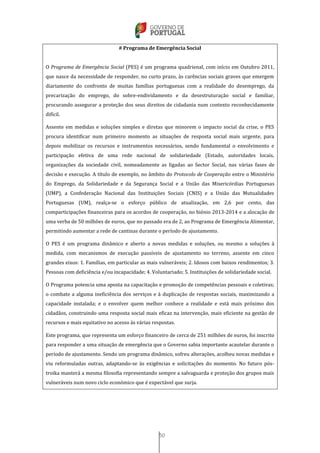 50
# Programa de Emergência Social
O Programa de Emergência Social (PES) é um programa quadrienal, com início em Outubro 2011,
que nasce da necessidade de responder, no curto prazo, às carências sociais graves que emergem
diariamente do confronto de muitas famílias portuguesas com a realidade do desemprego, da
precarização do emprego, do sobre-endividamento e da desestruturação social e familiar,
procurando assegurar a proteção dos seus direitos de cidadania num contexto reconhecidamente
difícil.
Assente em medidas e soluções simples e diretas que minorem o impacto social da crise, o PES
procura identificar num primeiro momento as situações de resposta social mais urgente, para
depois mobilizar os recursos e instrumentos necessários, sendo fundamental o envolvimento e
participação efetiva de uma rede nacional de solidariedade (Estado, autoridades locais,
organizações da sociedade civil, nomeadamente as ligadas ao Sector Social, nas várias fases de
decisão e execução. A título de exemplo, no âmbito do Protocolo de Cooperação entre o Ministério
do Emprego, da Solidariedade e da Segurança Social e a União das Misericórdias Portuguesas
(UMP), a Confederação Nacional das Instituições Sociais (CNIS) e a União das Mutualidades
Portuguesas (UM), realça-se o esforço público de atualização, em 2,6 por cento, das
comparticipações financeiras para os acordos de cooperação, no biénio 2013-2014 e a alocação de
uma verba de 50 milhões de euros, que no passado era de 2, ao Programa de Emergência Alimentar,
permitindo aumentar a rede de cantinas durante o período de ajustamento.
O PES é um programa dinâmico e aberto a novas medidas e soluções, ou mesmo a soluções à
medida, com mecanismos de execução passíveis de ajustamento no terreno, assente em cinco
grandes eixos: 1. Famílias, em particular as mais vulneráveis; 2. Idosos com baixos rendimentos; 3.
Pessoas com deficiência e/ou incapacidade; 4. Voluntariado; 5. Instituições de solidariedade social.
O Programa potencia uma aposta na capacitação e promoção de competências pessoais e coletivas;
o combate a alguma ineficiência dos serviços e à duplicação de respostas sociais, maximizando a
capacidade instalada; e o envolver quem melhor conhece a realidade e está mais próximo dos
cidadãos, construindo uma resposta social mais eficaz na intervenção, mais eficiente na gestão de
recursos e mais equitativo no acesso às várias respostas.
Este programa, que representa um esforço financeiro de cerca de 251 milhões de euros, foi inscrito
para responder a uma situação de emergência que o Governo sabia importante acautelar durante o
período de ajustamento. Sendo um programa dinâmico, sofreu alterações, acolheu novas medidas e
viu reformuladas outras, adaptando-se às exigências e solicitações do momento. No futuro pós-
troika manterá a mesma filosofia representando sempre a salvaguarda e proteção dos grupos mais
vulneráveis num novo ciclo económico que é expectável que surja.
 