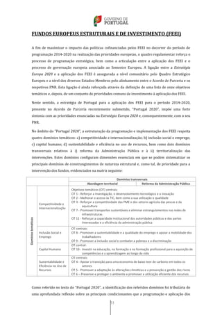 51
FUNDOS EUROPEUS ESTRUTURAIS E DE INVESTIMENTO (FEEI)
A fim de maximizar o impacto das políticas cofinanciadas pelos FEEI no decorrer do período de
programação 2014-2020 na realização das prioridades europeias, o quadro regulamentar reforça o
processo de programação estratégica, bem como a articulação entre a aplicação dos FEEI e o
processo de governação europeia associado ao Semestre Europeu. A ligação entre a Estratégia
Europa 2020 e a aplicação dos FEEI é assegurada a nível comunitário pelo Quadro Estratégico
Europeu e a nível dos diversos Estados-Membros pelo alinhamento entre o Acordo de Parceria e os
respetivos PNR. Esta ligação é ainda reforçada através da definição de uma lista de onze objetivos
temáticos e, depois, de um conjunto de prioridades comuns de investimento à aplicação dos FEEI.
Neste sentido, a estratégia de Portugal para a aplicação dos FEEI para o período 2014-2020,
presente no Acordo de Parceria recentemente submetido, “Portugal 2020”, impõe uma forte
sintonia com as prioridades enunciadas na Estratégia Europa 2020 e, consequentemente, com o seu
PNR.
No âmbito do “Portugal 2020”, a estruturação da programação e implementação dos FEEI respeita
quatro domínios temáticos: a) competitividade e internacionalização; b) inclusão social e emprego;
c) capital humano; d) sustentabilidade e eficiência no uso de recursos, bem como dois domínios
transversais relativos à i) reforma da Administração Pública e à ii) territorialização das
intervenções. Estes domínios configuram dimensões essenciais em que se podem sistematizar os
principais domínios de constrangimentos de natureza estrutural e, como tal, de prioridade para a
intervenção dos fundos, evidenciados na matriz seguinte:
Domínios transversais
Abordagem territorial Reforma da Administração Pública
Domíniostemáticos
Competitividade e
Internacionalização
Objetivos temáticos (OT) centrais:
OT 1 - Reforçar a investigação, o desenvolvimento tecnológico e a inovação
OT 2 - Melhorar o acesso às TIC, bem como a sua utilização e qualidade
OT 3 - Reforçar a competitividade das PME e dos setores agrícola das pescas e da
aquicultura
OT 7 - Promover transportes sustentáveis e eliminar estrangulamentos nas redes de
infraestruturas
OT 11 - Reforçar a capacidade institucional das autoridades públicas e das partes
interessadas e a eficiência da administração pública
Inclusão Social e
Emprego
OT centrais:
OT 8 - Promover a sustentabilidade e a qualidade do emprego e apoiar a mobilidade dos
trabalhadores
OT 9 - Promover a inclusão social e combater a pobreza e a discriminação
Capital Humano
OT central:
OT 10 - Investir na educação, na formação e na formação profissional para a aquisição de
competências e a aprendizagem ao longo da vida
Sustentabilidade e
Eficiência no Uso de
Recursos
OT centrais:
OT 4 - Apoiar a transição para uma economia de baixo teor de carbono em todos os
setores
OT 5 - Promover a adaptação às alterações climáticas e a prevenção e gestão dos riscos
OT 6 – Preservar e proteger o ambiente e promover a utilização eficiente dos recursos
Como referido no texto do “Portugal 2020”, a identificação dos referidos domínios foi tributária de
uma aprofundada reflexão sobre as principais condicionantes que a programação e aplicação dos
 