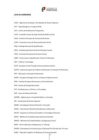 55
LISTA DE ACRÓNIMOS
A3ES – Agência de Avaliação e Acreditação do Ensino Superior
ALV – Aprendizagem ao Longo da Vida
CAT – Centro de Acolhimento Temporário
CLAS – Conselhos Locais de Ação Social das Redes Sociais
CELE - Comércio Europeu de Licença de Emissões
CLDS – Contratos Locais de Desenvolvimento Social
CNQ - Catálogo Nacional de Qualificações
CNIS – Confederação Nacional das Instituições Sociais
CPSS – Comissão Permanente do Sector Social
CQEP – Centros para a Qualificação e Ensino Profissional
C&T – Ciência e Tecnologia
ECTS - European Credit Transfer and Accumulation System
ECVET - Sistema Europeu de Créditos da Educação e Formação Profissionais
EFP – Educação e Formação Profissionais
ESFRI – European Strategy Forum on Research Infrastructures
FEEI – Fundos Europeus Estruturais e de Investimento
FER – Fontes de Energia Renovável
FCT - Fundação para a Ciência e a Tecnologia
GEE – Gases de Efeitos de Estufa
IAPMEI – Agência para a Competitividade e a Inovação
IES – Instituições de Ensino Superior
I&D&I - Investigação, Desenvolvimento e Inovação
ISCED – International Standard Classification of Education
IPCTN – Inquérito ao Potencial Científico e Tecnológico Nacional
MTEP – Milhões de Toneladas Equivalentes de Petróleo
MSESS – Ministério da Solidariedade e da Segurança Social
NEET – Not in Education, Employment, or Training
OCEPE - Orientações Curriculares para a Educação Pré-Escolar dos 3-6 anos
OLMC – Operador Logístico de Mudança de Comercializador
 