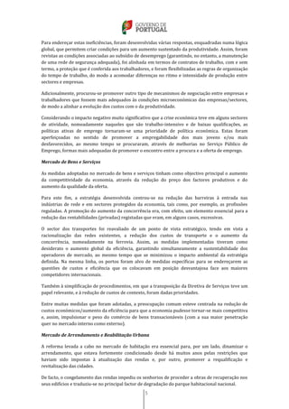 5
Para endereçar estas ineficiências, foram desenvolvidas várias respostas, enquadradas numa lógica
global, que permitem criar condições para um aumento sustentado da produtividade. Assim, foram
revistas as condições associadas ao subsídio de desemprego (garantindo, no entanto, a manutenção
de uma rede de segurança adequada), foi alinhada em termos de contratos de trabalho, com e sem
termo, a proteção que é conferida aos trabalhadores, e foram flexibilizadas as regras de organização
do tempo de trabalho, do modo a acomodar diferenças no ritmo e intensidade de produção entre
sectores e empresas.
Adicionalmente, procurou-se promover outro tipo de mecanismos de negociação entre empresas e
trabalhadores que fossem mais adequados às condições microeconómicas das empresas/sectores,
de modo a alinhar a evolução dos custos com o da produtividade.
Considerando o impacto negativo muito significativo que a crise económica teve em alguns sectores
de atividade, nomeadamente naqueles que são trabalho-intensivo e de baixas qualificações, as
políticas ativas de emprego tornaram-se uma prioridade de política económica. Estas foram
aperfeiçoadas no sentido de promover a empregabilidade dos mais jovens e/ou mais
desfavorecidos, ao mesmo tempo se procuraram, através de melhorias no Serviço Público de
Emprego, formas mais adequadas de promover o encontro entre a procura e a oferta de emprego.
Mercado de Bens e Serviços
As medidas adoptadas no mercado de bens e serviços tinham como objectivo principal o aumento
da competitividade da economia, através da redução do preço dos factores produtivos e do
aumento da qualidade da oferta.
Para este fim, a estratégia desenvolvida centrou-se na redução das barreiras à entrada nas
indústrias de rede e em sectores protegidos da economia, tais como, por exemplo, as profissões
reguladas. A promoção do aumento da concorrência era, com efeito, um elemento essencial para a
redução das rentabilidades (privadas) registadas que eram, em alguns casos, excessivas.
O sector dos transportes foi reavaliado de um ponto de vista estratégico, tendo em vista a
racionalização das redes existentes, a redução dos custos de transporte e o aumento da
concorrência, nomeadamente na ferrovia. Assim, as medidas implementadas tiveram como
desiderato o aumento global da eficiência, garantindo simultaneamente a sustentabilidade dos
operadores de mercado, ao mesmo tempo que se minimizou o impacto ambiental da estratégia
definida. Na mesma linha, os portos foram alvo de medidas específicas para se endereçarem as
questões de custos e eficiência que os colocavam em posição desvantajosa face aos maiores
competidores internacionais.
Também à simplificação de procedimentos, em que a transposição da Diretiva de Serviços teve um
papel relevante, e à redução de custos de contexto, foram dadas prioridades.
Entre muitas medidas que foram adotadas, a preocupação comum esteve centrada na redução de
custos económicos/aumento da eficiência para que a economia pudesse tornar-se mais competitiva
e, assim, impulsionar o peso do comércio de bens transacionáveis (com a sua maior penetração
quer no mercado interno como externo).
Mercado de Arrendamento e Reabilitação Urbana
A reforma levada a cabo no mercado de habitação era essencial para, por um lado, dinamizar o
arrendamento, que estava fortemente condicionado desde há muitos anos pelas restrições que
haviam sido impostas à atualização das rendas e, por outro, promover a requalificação e
revitalização das cidades.
De facto, o congelamento das rendas impediu os senhorios de proceder a obras de recuperação nos
seus edifícios e traduziu-se no principal factor de degradação do parque habitacional nacional.
 