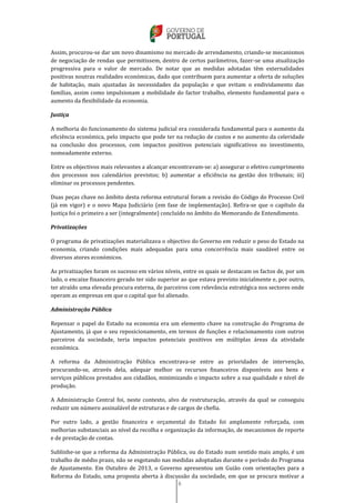 6
Assim, procurou-se dar um novo dinamismo no mercado de arrendamento, criando-se mecanismos
de negociação de rendas que permitissem, dentro de certos parâmetros, fazer-se uma atualização
progressiva para o valor de mercado. De notar que as medidas adotadas têm externalidades
positivas noutras realidades económicas, dado que contribuem para aumentar a oferta de soluções
de habitação, mais ajustadas às necessidades da população e que evitam o endividamento das
famílias, assim como impulsionam a mobilidade do factor trabalho, elemento fundamental para o
aumento da flexibilidade da economia.
Justiça
A melhoria do funcionamento do sistema judicial era considerada fundamental para o aumento da
eficiência económica, pelo impacto que pode ter na redução de custos e no aumento da celeridade
na conclusão dos processos, com impactos positivos potenciais significativos no investimento,
nomeadamente externo.
Entre os objectivos mais relevantes a alcançar encontravam-se: a) assegurar o efetivo cumprimento
dos processos nos calendários previstos; b) aumentar a eficiência na gestão dos tribunais; iii)
eliminar os processos pendentes.
Duas peças chave no âmbito desta reforma estrutural foram a revisão do Código do Processo Civil
(já em vigor) e o novo Mapa Judiciário (em fase de implementação). Refira-se que o capítulo da
Justiça foi o primeiro a ser (integralmente) concluído no âmbito do Memorando de Entendimento.
Privatizações
O programa de privatizações materializava o objectivo do Governo em reduzir o peso do Estado na
economia, criando condições mais adequadas para uma concorrência mais saudável entre os
diversos atores económicos.
As privatizações foram os sucesso em vários níveis, entre os quais se destacam os factos de, por um
lado, o encaixe financeiro gerado ter sido superior ao que estava previsto inicialmente e, por outro,
ter atraído uma elevada procura externa, de parceiros com relevância estratégica nos sectores onde
operam as empresas em que o capital que foi alienado.
Administração Pública
Repensar o papel do Estado na economia era um elemento chave na construção do Programa de
Ajustamento, já que o seu reposicionamento, em termos de funções e relacionamento com outros
parceiros da sociedade, teria impactos potenciais positivos em múltiplas áreas da atividade
económica.
A reforma da Administração Pública encontrava-se entre as prioridades de intervenção,
procurando-se, através dela, adequar melhor os recursos financeiros disponíveis aos bens e
serviços públicos prestados aos cidadãos, minimizando o impacto sobre a sua qualidade e nível de
produção.
A Administração Central foi, neste contexto, alvo de restruturação, através da qual se conseguiu
reduzir um número assinalável de estruturas e de cargos de chefia.
Por outro lado, a gestão financeira e orçamental do Estado foi amplamente reforçada, com
melhorias substanciais ao nível da recolha e organização da informação, de mecanismos de reporte
e de prestação de contas.
Sublinhe-se que a reforma da Administração Pública, ou do Estado num sentido mais amplo, é um
trabalho de médio prazo, não se esgotando nas medidas adoptadas durante o período do Programa
de Ajustamento. Em Outubro de 2013, o Governo apresentou um Guião com orientações para a
Reforma do Estado, uma proposta aberta à discussão da sociedade, em que se procura motivar a
 