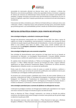 7
necessidade de intervenção adicional em diversas áreas, como: a) continuar a reforma dos
Ministérios, com estruturas partilhadas e reforço das capacidades técnicas; b) retomar o programa
de reforma das estruturas da Administração Central, fazendo uma avaliação custo-benefício das
entidades; c) agregar municípios, procurando maior descentralização de competências; d) rever as
funções de regulação, supervisão e inspeção, garantindo que a economia de mercado não protege os
incumbentes.
O documento das linhas orientadoras para a Reforma do Estado debruça-se ainda para áreas como
a Educação, a Saúde e a Segurança Social, numa perspectiva de longo prazo, procurando soluções
que permitam garantir a sua sustentabilidade, perante o desafio do envelhecimento da população.
METAS DA ESTRATÉGIA EUROPA 2020: PONTO DE SITUAÇÃO
Uma estratégia inteligente, sustentável e inclusiva para Portugal
Portugal está plenamente comprometido com a Estratégia Europa 2020. Com efeito, e apesar da
urgência em corrigir os desequilíbrios macroeconómicos e orçamentais, num contexto de fortes
restrições de atuação impostos pelo Memorando de Entendimento, o Governo está empenhado em
definir as suas políticas numa óptica de médio e longo prazo, criando condições para um
crescimento que seja inteligente, sustentável e inclusivo, à luz daquelas que são as orientações da
Estratégia Europa 2020.
Uma estratégia inteligente para uma economia competitiva
Uma estratégia de desenvolvimento numa perspectiva de longo prazo tem de ser baseada no
investimento em Educação e na Investigação, Desenvolvimento e Inovação (I&D&I), elemento
fundamental para a melhoria do capital humano e, assim, para o aumento da produtividade.
Os capítulos deste documento dedicados ao “Reforço da Investigação, do Desenvolvimento e da
Inovação” e à “Mais e Melhor Educação” mostram que Portugal tem vindo a registar melhorias
significativas em alguns parâmetros fundamentais ligados à performance do sistema educativo,
designadamente o abandono escolar e ao aumento das qualificações.
Porém, muito há a fazer em todos os níveis de ensino no sentido de continuar a melhorar a
qualidade do sistema, quer em termos do aumento das qualificações como também do retorno para
a sociedade que a investigação científica pode proporcionar.
As iniciativas que o Governo propõe, e detalhadas mais à frente, vão neste sentido. Salienta-se, em
particular, a importância de 3 delas: a) “Estratégia de Investigação e Inovação para a Especialização
Inteligente”; b) “Programa de Transferência de Conhecimento e Tecnologia para o Tecido
Empresarial”; c) “Programa Investigador FCT”; d) Programa de Promoção do Sucesso Escolar e
Combate ao Abandono; e e) Promover a Internacionalização do Ensino Superior Português.
Uma estratégia sustentável para o aumento da eficiência na utilização dos recursos
A alteração do paradigma económico em Portugal passa também pela capacidade de criar riqueza
com menor consumo de energia e de emissões de gases com efeito de estufa.
Assim, os objectivos de “Clima e Energia” continuarão a ser centrais no desenho das políticas
económicas, não obstante nestas metas Portugal se encontrar numa posição que lhe permite atingir
os objectivos traçados para 2020.
Dois documentos merecem realce neste domínio: o “Plano Nacional de Ação para a Eficiência
Energética” (PNAEE) e o “Plano Nacional de Ação para as Energias Renováveis” (PNAER).
 