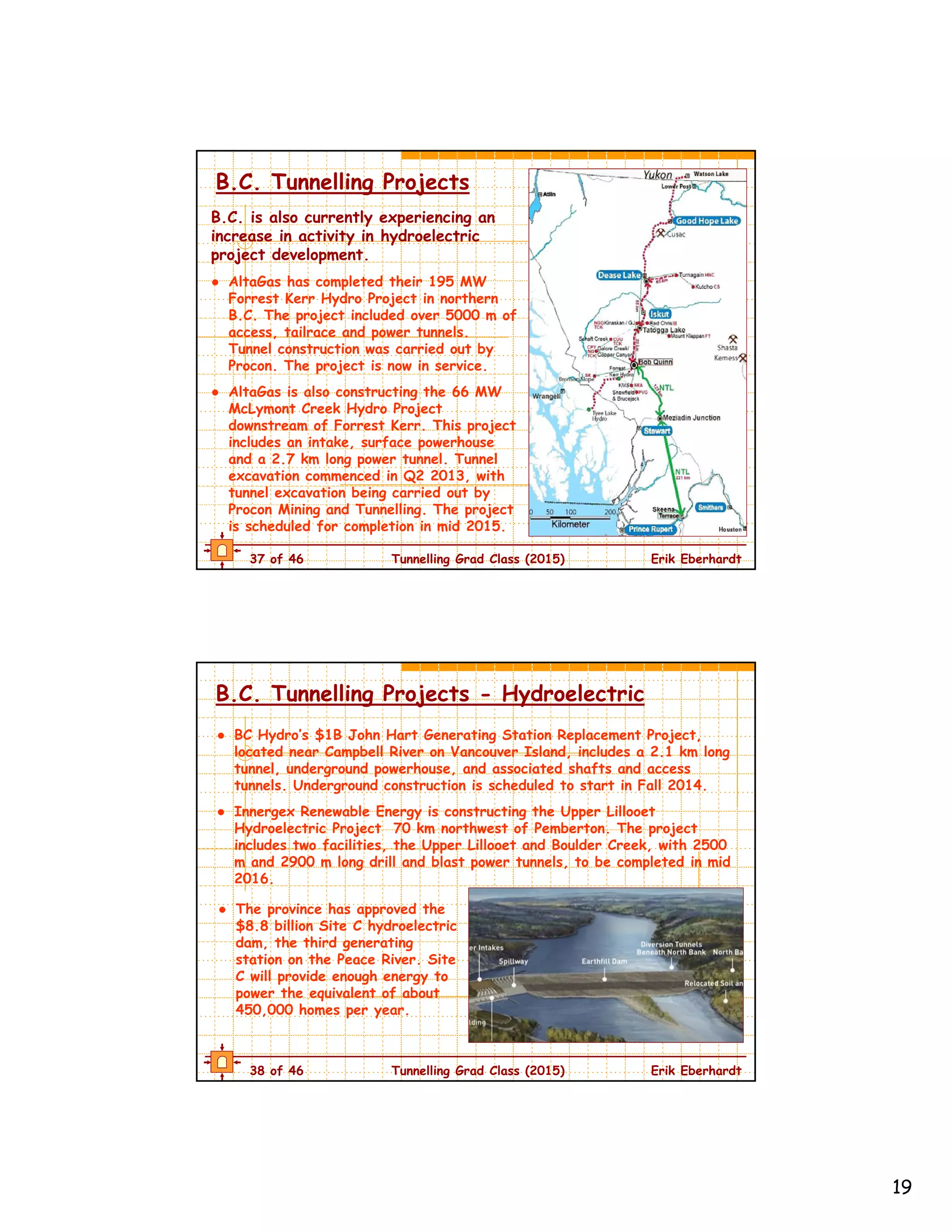 19
37 of 46 Tunnelling Grad Class (2015) Erik Eberhardt
B.C. Tunnelling Projects
B.C. is also currently experiencing an
increase in activity in hydroelectric
project development.
● AltaGas has completed their 195 MW
Forrest Kerr Hydro Project in northern
B.C. The project included over 5000 m of
access, tailrace and power tunnels.
Tunnel construction was carried out by
Procon. The project is now in service.
● AltaGas is also constructing the 66 MW
McLymont Creek Hydro Project
downstream of Forrest Kerr. This project
includes an intake, surface powerhouse
and a 2.7 km long power tunnel. Tunnel
excavation commenced in Q2 2013, with
tunnel excavation being carried out by
Procon Mining and Tunnelling. The project
is scheduled for completion in mid 2015.
38 of 46 Tunnelling Grad Class (2015) Erik Eberhardt
B.C. Tunnelling Projects - Hydroelectric
● BC Hydro’s $1B John Hart Generating Station Replacement Project,
located near Campbell River on Vancouver Island, includes a 2.1 km long
tunnel, underground powerhouse, and associated shafts and access
tunnels. Underground construction is scheduled to start in Fall 2014.
● Innergex Renewable Energy is constructing the Upper Lillooet
Hydroelectric Project 70 km northwest of Pemberton. The project
includes two facilities, the Upper Lillooet and Boulder Creek, with 2500
m and 2900 m long drill and blast power tunnels, to be completed in mid
2016.
● The province has approved the
$8.8 billion Site C hydroelectric
dam, the third generating
station on the Peace River. Site
C will provide enough energy to
power the equivalent of about
450,000 homes per year.
 