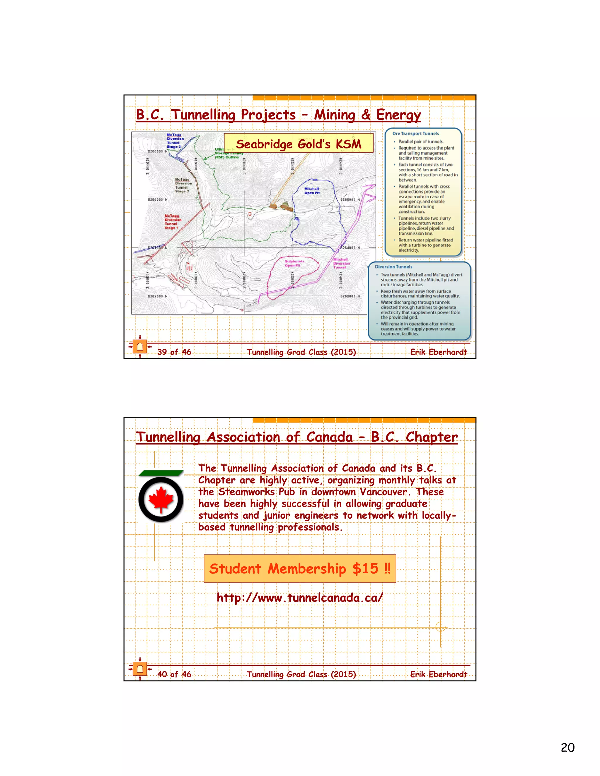 20
39 of 46 Tunnelling Grad Class (2015) Erik Eberhardt
B.C. Tunnelling Projects – Mining & Energy
Seabridge Gold’s KSM
40 of 46 Tunnelling Grad Class (2015) Erik Eberhardt
Tunnelling Association of Canada – B.C. Chapter
The Tunnelling Association of Canada and its B.C.
Chapter are highly active, organizing monthly talks at
the Steamworks Pub in downtown Vancouver. These
have been highly successful in allowing graduate
students and junior engineers to network with locally-
based tunnelling professionals.
Student Membership $15 !!
http://www.tunnelcanada.ca/
 
