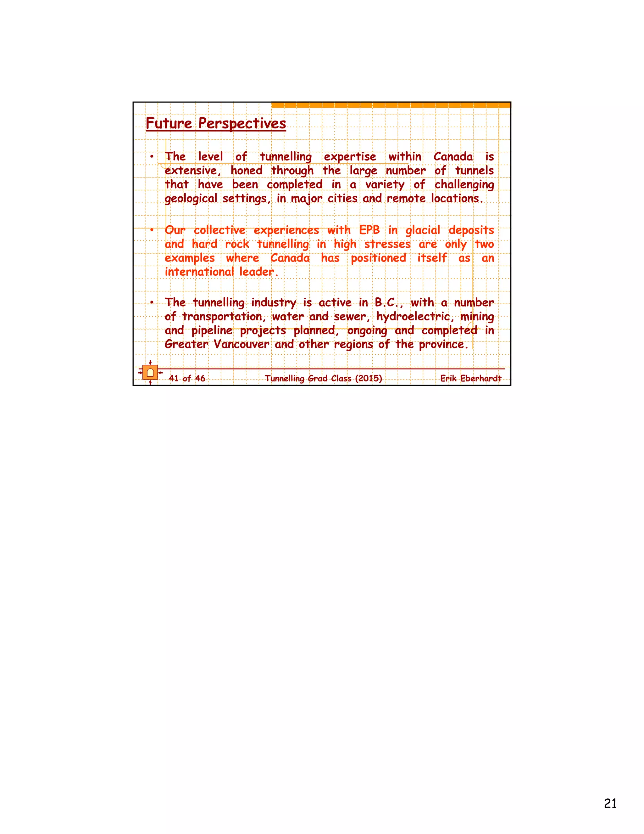 21
41 of 46 Tunnelling Grad Class (2015) Erik Eberhardt
Future Perspectives
• The level of tunnelling expertise within Canada is
extensive, honed through the large number of tunnels
that have been completed in a variety of challenging
geological settings, in major cities and remote locations.
• Our collective experiences with EPB in glacial deposits
and hard rock tunnelling in high stresses are only two
examples where Canada has positioned itself as an
international leader.
• The tunnelling industry is active in B.C., with a number
of transportation, water and sewer, hydroelectric, mining
and pipeline projects planned, ongoing and completed in
Greater Vancouver and other regions of the province.
 