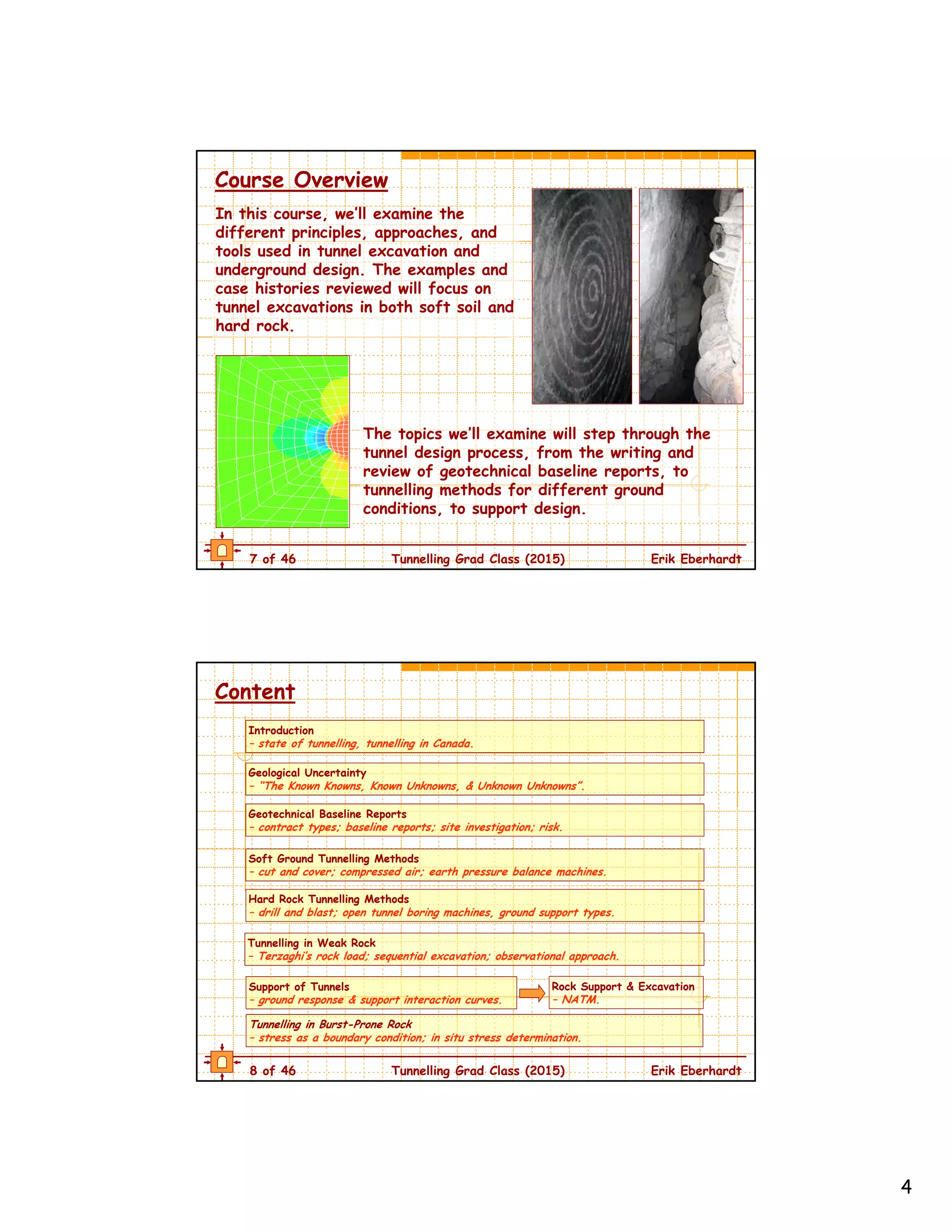 4
7 of 46 Tunnelling Grad Class (2015) Erik Eberhardt
Course Overview
The topics we’ll examine will step through the
tunnel design process, from the writing and
review of geotechnical baseline reports, to
tunnelling methods for different ground
conditions, to support design.
In this course, we’ll examine the
different principles, approaches, and
tools used in tunnel excavation and
underground design. The examples and
case histories reviewed will focus on
tunnel excavations in both soft soil and
hard rock.
8 of 46 Tunnelling Grad Class (2015) Erik Eberhardt
Content
Tunnelling in Weak Rock
– Terzaghi’s rock load; sequential excavation; observational approach.
Tunnelling in Burst-Prone Rock
– stress as a boundary condition; in situ stress determination.
Soft Ground Tunnelling Methods
– cut and cover; compressed air; earth pressure balance machines.
Support of Tunnels
– ground response & support interaction curves.
Rock Support & Excavation
– NATM.
Introduction
– state of tunnelling, tunnelling in Canada.
Geotechnical Baseline Reports
– contract types; baseline reports; site investigation; risk.
Geological Uncertainty
– “The Known Knowns, Known Unknowns, & Unknown Unknowns”.
Hard Rock Tunnelling Methods
– drill and blast; open tunnel boring machines, ground support types.
 
