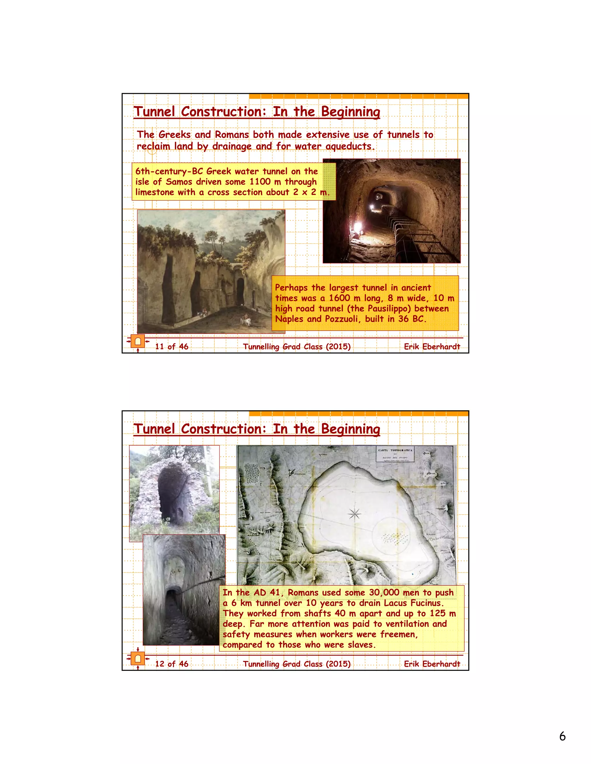 6
11 of 46 Tunnelling Grad Class (2015) Erik Eberhardt
Tunnel Construction: In the Beginning
Perhaps the largest tunnel in ancient
times was a 1600 m long, 8 m wide, 10 m
high road tunnel (the Pausilippo) between
Naples and Pozzuoli, built in 36 BC.
The Greeks and Romans both made extensive use of tunnels to
reclaim land by drainage and for water aqueducts.
6th-century-BC Greek water tunnel on the
isle of Samos driven some 1100 m through
limestone with a cross section about 2 x 2 m.
12 of 46 Tunnelling Grad Class (2015) Erik Eberhardt
Tunnel Construction: In the Beginning
In the AD 41, Romans used some 30,000 men to push
a 6 km tunnel over 10 years to drain Lacus Fucinus.
They worked from shafts 40 m apart and up to 125 m
deep. Far more attention was paid to ventilation and
safety measures when workers were freemen,
compared to those who were slaves.
 