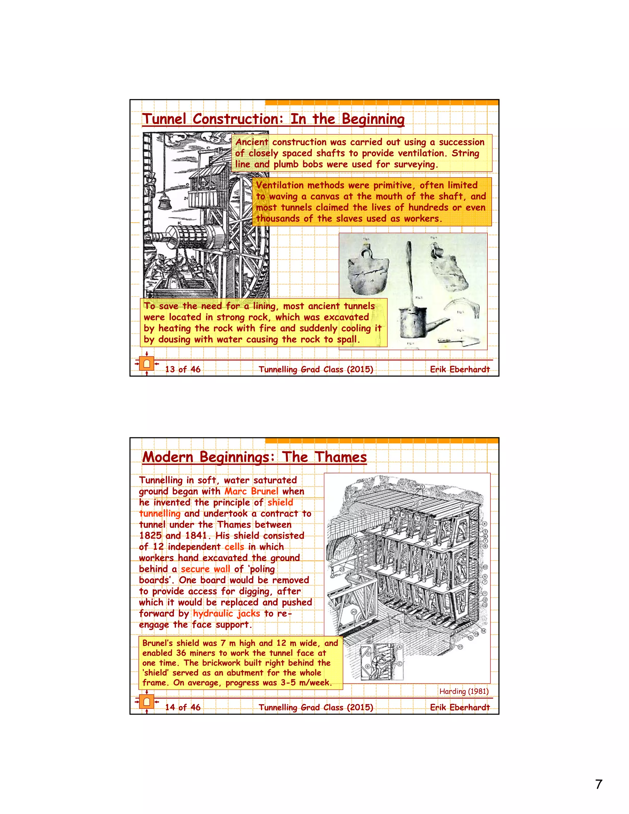 7
13 of 46 Tunnelling Grad Class (2015) Erik Eberhardt
Tunnel Construction: In the Beginning
Ancient construction was carried out using a succession
of closely spaced shafts to provide ventilation. String
line and plumb bobs were used for surveying.
Ventilation methods were primitive, often limited
to waving a canvas at the mouth of the shaft, and
most tunnels claimed the lives of hundreds or even
thousands of the slaves used as workers.
To save the need for a lining, most ancient tunnels
were located in strong rock, which was excavated
by heating the rock with fire and suddenly cooling it
by dousing with water causing the rock to spall.
14 of 46 Tunnelling Grad Class (2015) Erik Eberhardt
Modern Beginnings: The Thames
Tunnelling in soft, water saturated
ground began with Marc Brunel when
he invented the principle of shield
tunnelling and undertook a contract to
tunnel under the Thames between
1825 and 1841. His shield consisted
of 12 independent cells in which
workers hand excavated the ground
behind a secure wall of ‘poling
boards’. One board would be removed
to provide access for digging, after
which it would be replaced and pushed
forward by hydraulic jacks to re-
engage the face support.
Brunel’s shield was 7 m high and 12 m wide, and
enabled 36 miners to work the tunnel face at
one time. The brickwork built right behind the
‘shield’ served as an abutment for the whole
frame. On average, progress was 3-5 m/week.
Harding (1981)
 