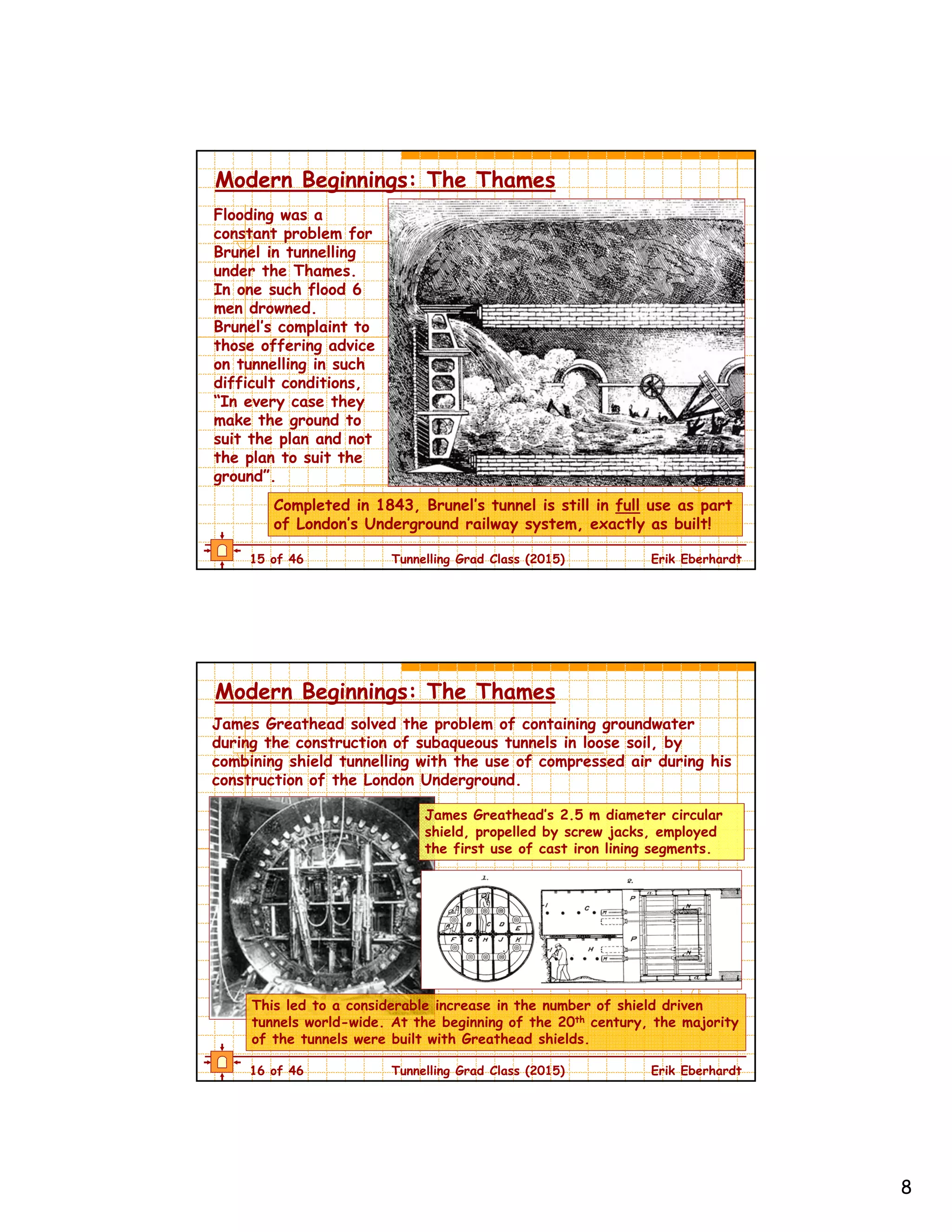 8
15 of 46 Tunnelling Grad Class (2015) Erik Eberhardt
Modern Beginnings: The Thames
Flooding was a
constant problem for
Brunel in tunnelling
under the Thames.
In one such flood 6
men drowned.
Brunel’s complaint to
those offering advice
on tunnelling in such
difficult conditions,
“In every case they
make the ground to
suit the plan and not
the plan to suit the
ground”.
Completed in 1843, Brunel’s tunnel is still in full use as part
of London’s Underground railway system, exactly as built!
16 of 46 Tunnelling Grad Class (2015) Erik Eberhardt
Modern Beginnings: The Thames
James Greathead solved the problem of containing groundwater
during the construction of subaqueous tunnels in loose soil, by
combining shield tunnelling with the use of compressed air during his
construction of the London Underground.
This led to a considerable increase in the number of shield driven
tunnels world-wide. At the beginning of the 20th century, the majority
of the tunnels were built with Greathead shields.
James Greathead’s 2.5 m diameter circular
shield, propelled by screw jacks, employed
the first use of cast iron lining segments.
 