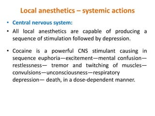 Local anesthetics – systemic actions
• Central nervous system:
• All local anesthetics are capable of producing a
sequence of stimulation followed by depression.
• Cocaine is a powerful CNS stimulant causing in
sequence euphoria—excitement—mental confusion—
restlessness— tremor and twitching of muscles—
convulsions—unconsciousness—respiratory
depression— death, in a dose-dependent manner.
 