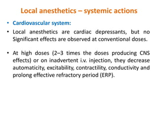 Local anesthetics – systemic actions
• Cardiovascular system:
• Local anesthetics are cardiac depressants, but no
Significant effects are observed at conventional doses.
• At high doses (2–3 times the doses producing CNS
effects) or on inadvertent i.v. injection, they decrease
automaticity, excitability, contractility, conductivity and
prolong effective refractory period (ERP).
 
