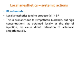 Local anesthetics – systemic actions
• Blood vessels:
• Local anesthetics tend to produce fall in BP.
• This is primarily due to sympathetic blockade, but high
concentrations, as obtained locally at the site of
injection, do cause direct relaxation of arteriolar
smooth muscle.
 