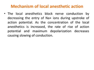 Mechanism of local anesthetic action
• The local anesthetics block nerve conduction by
decreasing the entry of Na+ ions during upstroke of
action potential. As the concentration of the local
anesthetics is increased, the rate of rise of action
potential and maximum depolarization decreases
causing slowing of conduction.
 