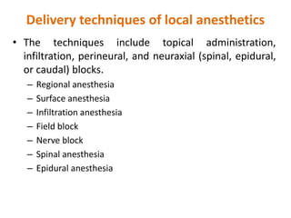 Delivery techniques of local anesthetics
• The techniques include topical administration,
infiltration, perineural, and neuraxial (spinal, epidural,
or caudal) blocks.
– Regional anesthesia
– Surface anesthesia
– Infiltration anesthesia
– Field block
– Nerve block
– Spinal anesthesia
– Epidural anesthesia
 