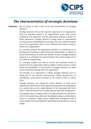 Leading global excellence in procurement and supply
The characteristics of strategic decisions
Presenter: We are going to take a look at the key characteristics of strategic
decisions.
Strategic decisions link to the long-term objectives of an organisation.
They are therefore linked to an organisation's vision and mission
statements and determine how the organisation intends to deliver on
those statements. Strategic decisions usually relate to organisational
survival, growth and development and play a key role in determining the
focus of an organisation, which, in turn influences the future success or
failure of an organisation.
For example, whether the organisation decides to concentrate on an
existing area of activity in order to become market leader, or decides to
launch new products, or enter new markets, or both. Strategic decisions
respond to or anticipate the external factors that could change, and in
turn affect the organisation.
For example, analysts can look at current and predicted trends to
forecast how the organisation need to adapt in order to remain current
within the marketplace in the long-term. Strategic decisions can often
result in significant change within an organisation.
For example, if an organisation is failing, strategic decisions such as,
selling part of the business, restructuring, making redundancies, or
centralising a procurement function can be made in order to reduce
costs.
Strategic decisions can change the whole direction or focus of an
organisation and therefore have significant implications for expenditure.
As a result, there can be a high element of risk associated with them
which is why the decisions are usually made by high level management.
For example, when a category head of a large manufacturer identified a
shift in the market they undertook the detailed analysis and decided to
move to a long-term single source, collaborative arrangement with a
major supplier which provided them with better pricing and assurance of
supply.
 
