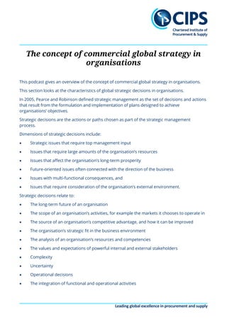 Leading global excellence in procurement and supply
The concept of commercial global strategy in
organisations
This podcast gives an overview of the concept of commercial global strategy in organisations.
This section looks at the characteristics of global strategic decisions in organisations.
In 2005, Pearce and Robinson defined strategic management as the set of decisions and actions
that result from the formulation and implementation of plans designed to achieve
organisations’ objectives.
Strategic decisions are the actions or paths chosen as part of the strategic management
process.
Dimensions of strategic decisions include:
• Strategic issues that require top management input
• Issues that require large amounts of the organisation’s resources
• Issues that affect the organisation’s long-term prosperity
• Future-oriented issues often connected with the direction of the business
• Issues with multi-functional consequences, and
• Issues that require consideration of the organisation’s external environment.
Strategic decisions relate to:
• The long-term future of an organisation
• The scope of an organisation’s activities, for example the markets it chooses to operate in
• The source of an organisation’s competitive advantage, and how it can be improved
• The organisation’s strategic fit in the business environment
• The analysis of an organisation’s resources and competencies
• The values and expectations of powerful internal and external stakeholders
• Complexity
• Uncertainty
• Operational decisions
• The integration of functional and operational activities
 