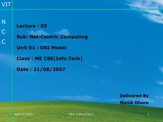 VIT


N
        Lecture : 05
C
        Sub: Net-Centric Computing
C
        Unit 01 : OSI Model

        Class : ME CSE(Info.Tech)

        Date : 21/08/2007




                                                Delivered By
                                                Manik Dhore

      April 23, 2012          M.E. CSE-IT/NCC              1
 