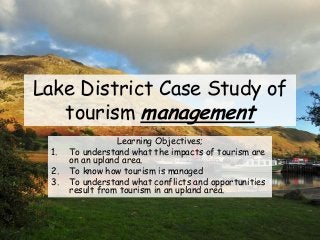 Lake District Case Study of
tourism management
Learning Objectives;
1. To understand what the impacts of tourism are
on an upland area.
2. To know how tourism is managed
3. To understand what conflicts and opportunities
result from tourism in an upland area.
 