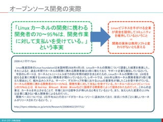 オープンソース開発の実際
2008.4.2 付け ITpro
Linux推進団体のLinux Foundationは米国時間2008年4月1日，Linuxカーネルの開発について調査した結果を発表した。
それによると，過去3年間でカーネルの開発に携わる開発者数は3倍に増えており，サポート企業も増加しているという。
今回のレポートは，カーネル2.6.11～2.6.24までの約3年間の統計をまとめたもの。Linuxカーネルの開発には，100社を
超える企業に所属する1000人近い開発者が関わっているという。レポートでは，2005年以降カーネル開発者数が3倍に増
えた理由として，組み込みシステム，サーバー，デスクトップ市場におけるLinuxの重要性が増したことを受け挙げている。
カーネルの開発に携わる開発者の70～95％は，開発作業に対して支払いを受けている。カーネルへのコントリビューショ
ンの70％以上は，米 Red Hat，米Novell，米IBM，米Intelなどに勤務する開発者によって提供されたものだった。これらの企
業は，カーネルを向上させることで，市場における競争力が得られると考えているという。また，加えられた変更の13.9％
は企業に属さない個人開発者によるものだった。
開発ペースについては，1日平均3621行のコードがカーネル・ツリーに追加されており，ほぼ2.7カ月ごとに新しいカーネ
ルがリリースされているという。 」
http://itpro.nikkeibp.co.jp/article/Research/20080402/297751/
「Linux カーネルの開発に携わる
開発者の70～95％は，開発作業
に対して支払いを受けている。」
という事実
Linux ビジネスを手がける企業
が資金を提供してコミュニティ
を維持しているということ
＝
開発の実体は商用ソフトと変
わりがないとも言える
 