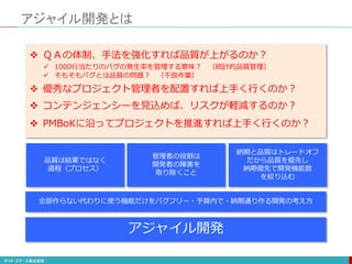  ＱＡの体制、手法を強化すれば品質が上がるのか？
 1000行当たりのバグの発生率を管理する意味？ （統計的品質管理）
 そもそもバグとは品質の問題？ （不良作業）
 優秀なプロジェクト管理者を配置すれば上手く行くのか？
 コンテンジェンシーを見込めば、リスクが軽減するのか？
アジャイル開発とは
 PMBoKに沿ってプロジェクトを推進すれば上手く行くのか？
品質は結果ではなく
過程（プロセス）
管理者の役割は
開発者の障害を
取り除くこと
納期と品質はトレードオフ
だから品質を優先し
納期優先で開発機能数
を絞り込む
全部作らない代わりに使う機能だけをバグフリー・予算内で・納期通り作る開発の考え方
アジャイル開発
 