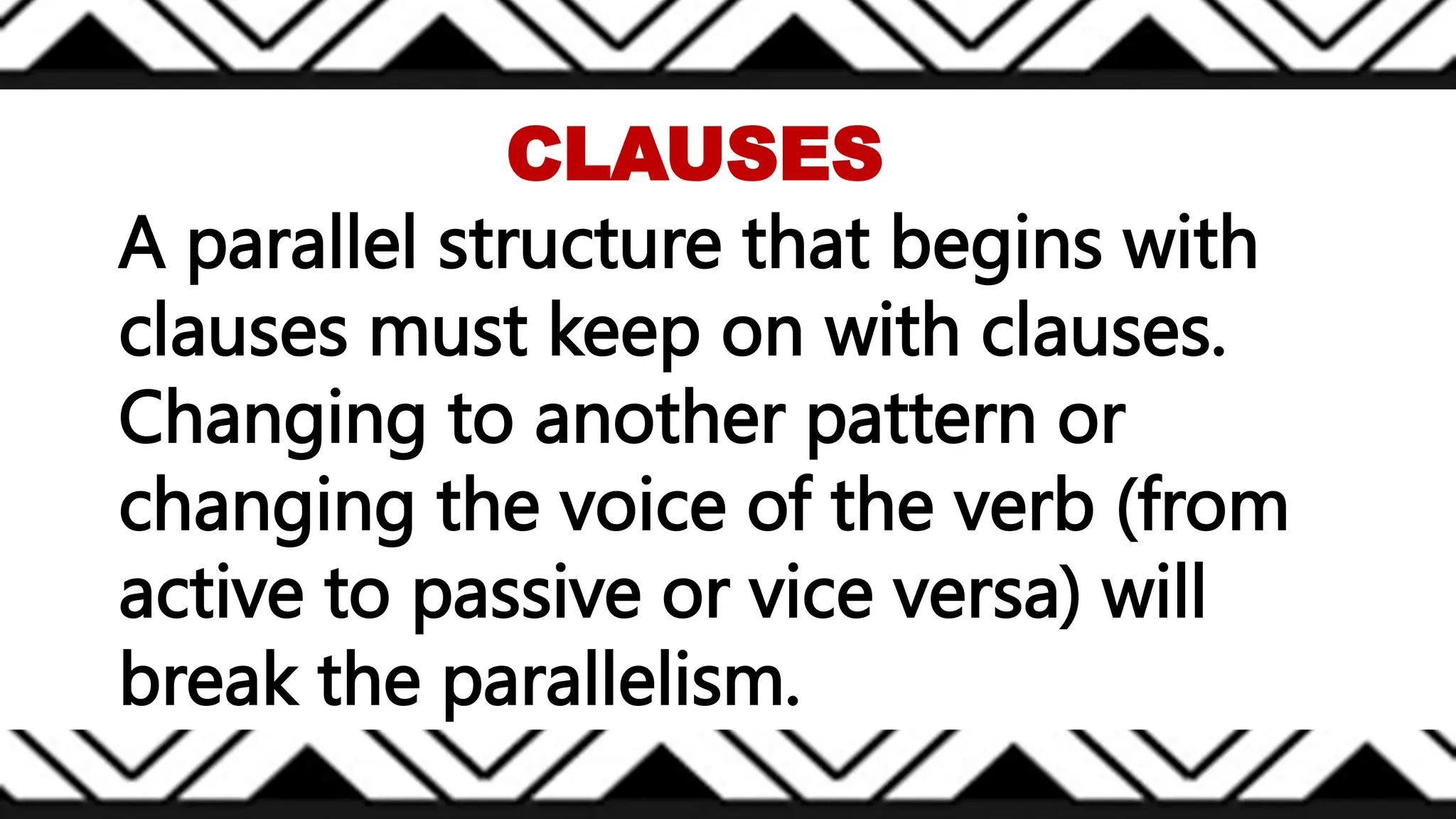 A parallel structure that begins with
clauses must keep on with clauses.
Changing to another pattern or
changing the voice of the verb (from
active to passive or vice versa) will
break the parallelism.
CLAUSES
 