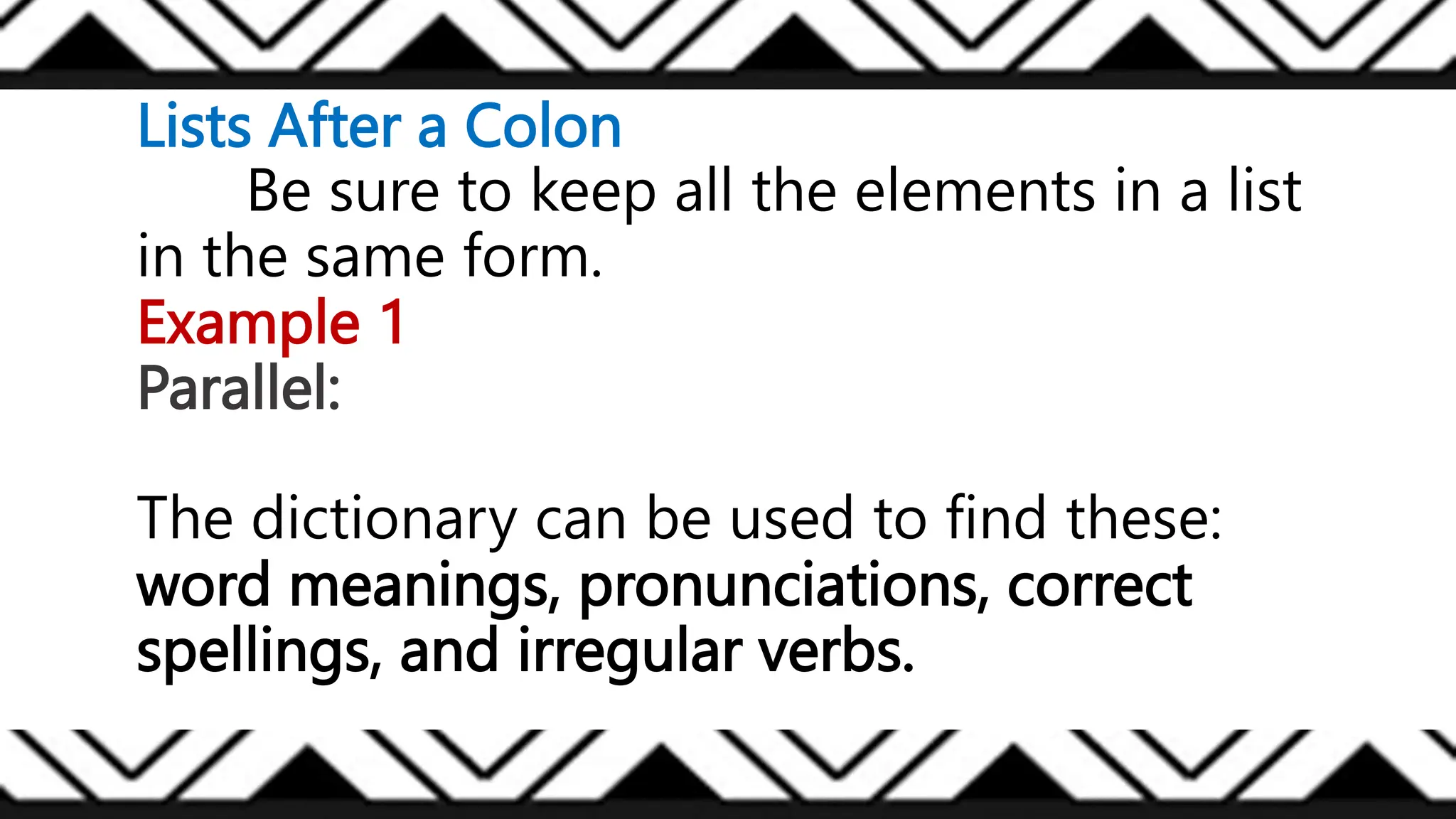 Lists After a Colon
Be sure to keep all the elements in a list
in the same form.
Example 1
Parallel:
The dictionary can be used to find these:
word meanings, pronunciations, correct
spellings, and irregular verbs.
 