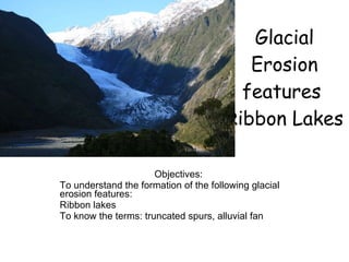 Glacial Erosion features  Ribbon Lakes Objectives: To understand the formation of the following glacial erosion features: Ribbon lakes To know the terms: truncated spurs, alluvial fan 