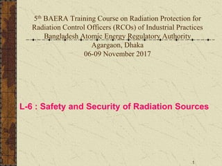 1
5th BAERA Training Course on Radiation Protection for
Radiation Control Officers (RCOs) of Industrial Practices
Bangladesh Atomic Energy Regulatory Authority
Agargaon, Dhaka
06-09 November 2017
L-6 : Safety and Security of Radiation Sources
 