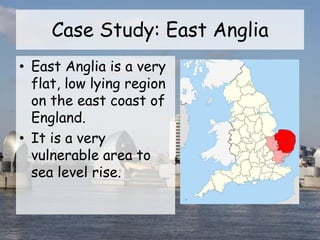 Case Study: East Anglia
• East Anglia is a very
flat, low lying region
on the east coast of
England.
• It is a very
vulnerable area to
sea level rise.
 