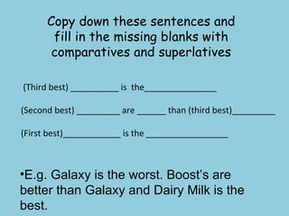 Copy down these sentences and fill in the missing blanks with comparatives and superlatives (Third best) __________ is  the_______________ (Second best) _________ are ______ than (third best)_________ (First best)____________ is the _________________ E.g. Galaxy is the worst. Boost’s are better than Galaxy and Dairy Milk is the best. 