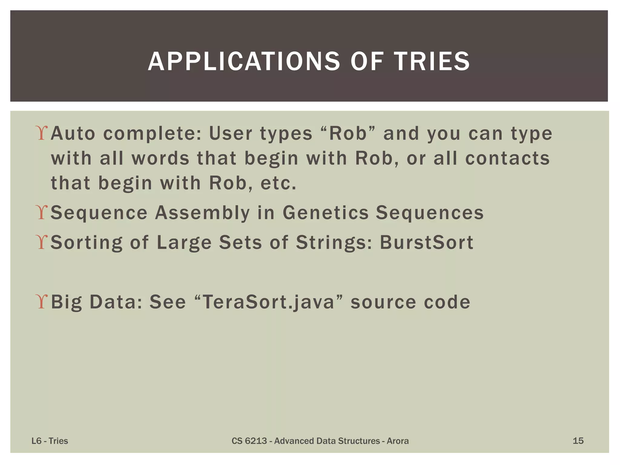 Auto complete: User types “Rob” and you can type
with all words that begin with Rob, or all contacts
that begin with Rob, etc.
Sequence Assembly in Genetics Sequences
Sorting of Large Sets of Strings: BurstSort
Big Data: See “TeraSort.java” source code
L6 - Tries CS 6213 - Advanced Data Structures - Arora 15
APPLICATIONS OF TRIES
 