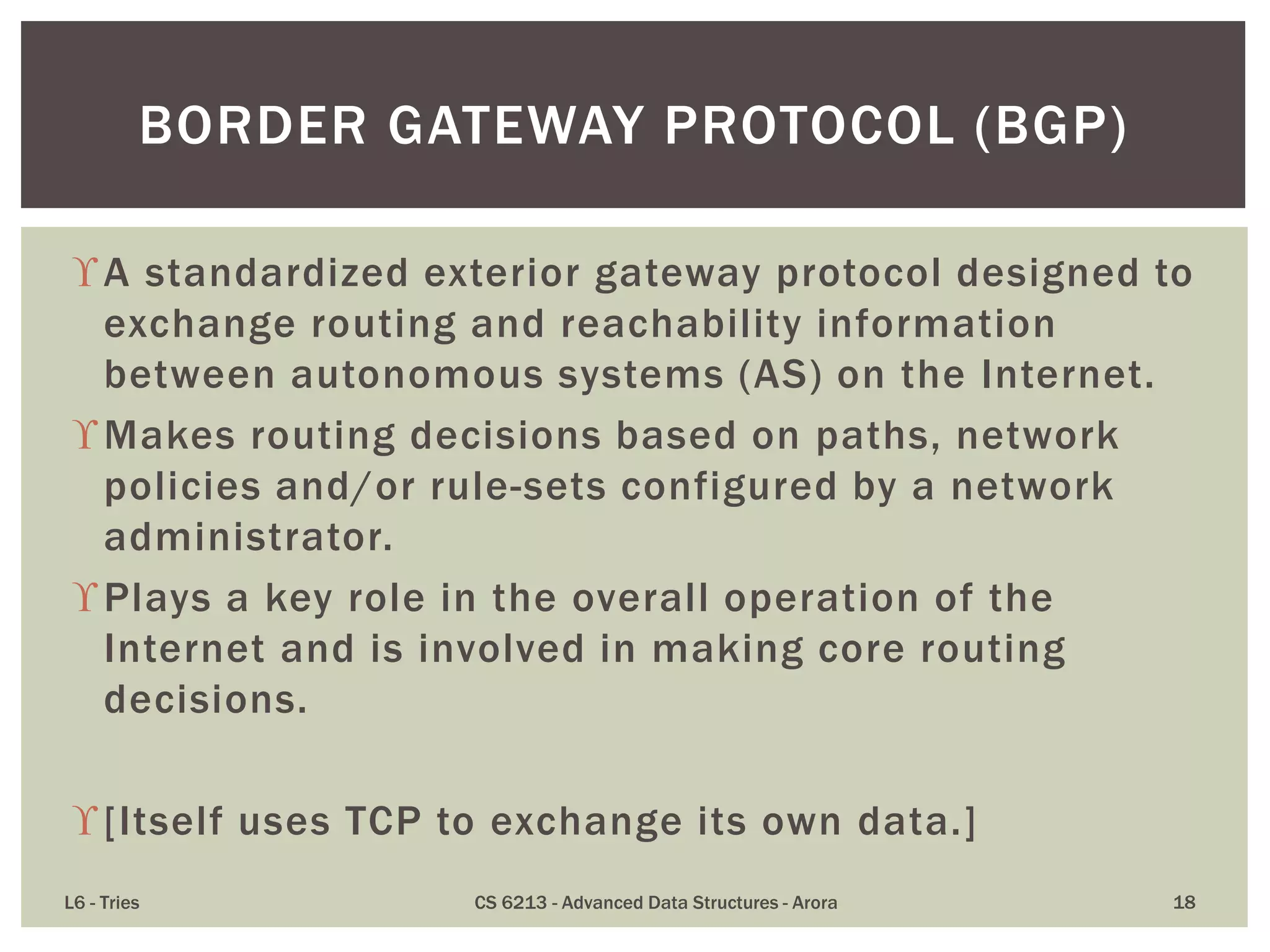 A standardized exterior gateway protocol designed to
exchange routing and reachability information
between autonomous systems (AS) on the Internet.
Makes routing decisions based on paths, network
policies and/or rule-sets configured by a network
administrator.
Plays a key role in the overall operation of the
Internet and is involved in making core routing
decisions.
[Itself uses TCP to exchange its own data.]
L6 - Tries CS 6213 - Advanced Data Structures - Arora 18
BORDER GATEWAY PROTOCOL (BGP)
 
