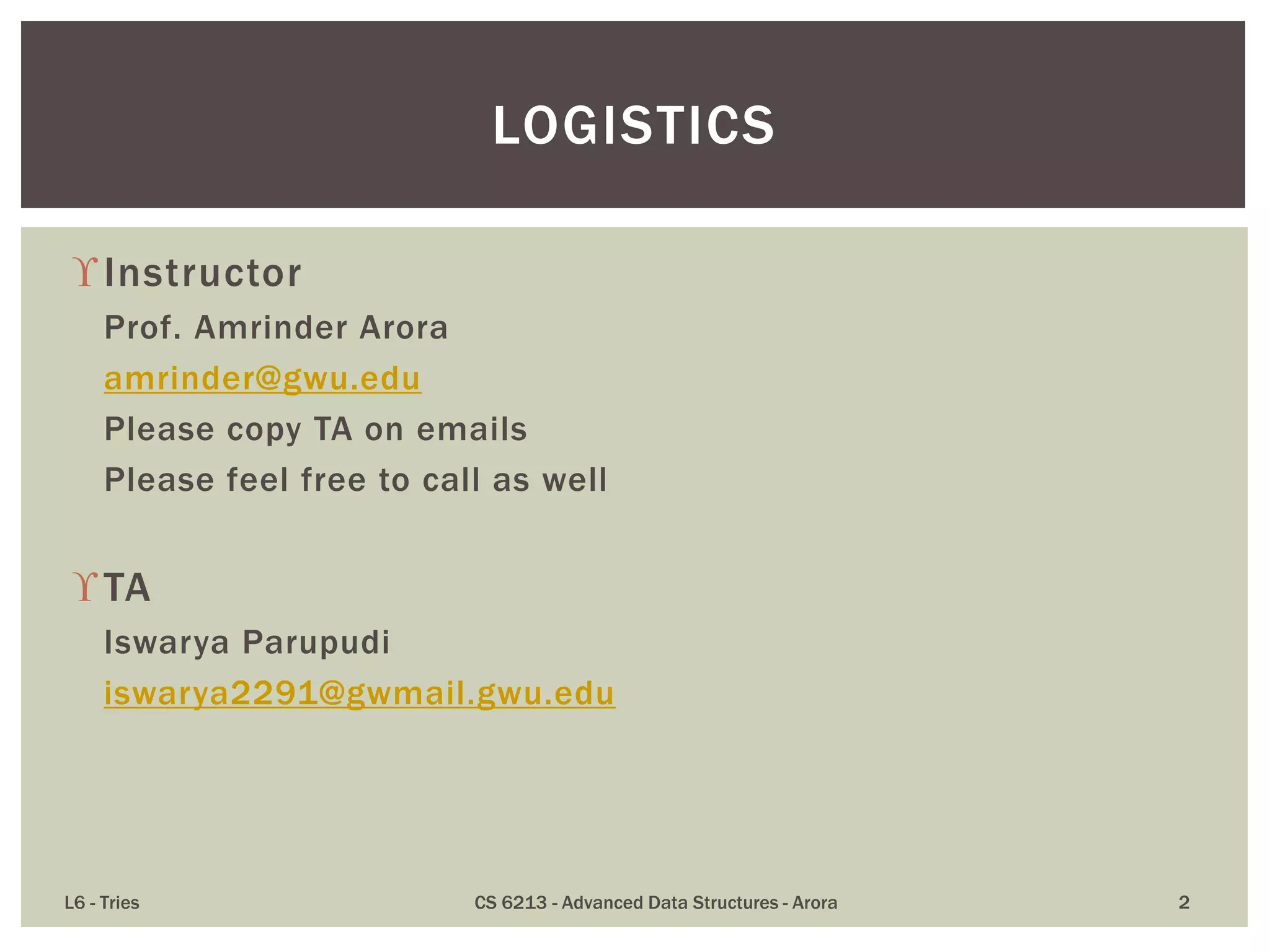 Instructor
Prof. Amrinder Arora
amrinder@gwu.edu
Please copy TA on emails
Please feel free to call as well
TA
Iswarya Parupudi
iswarya2291@gwmail.gwu.edu
L6 - Tries CS 6213 - Advanced Data Structures - Arora 2
LOGISTICS
 