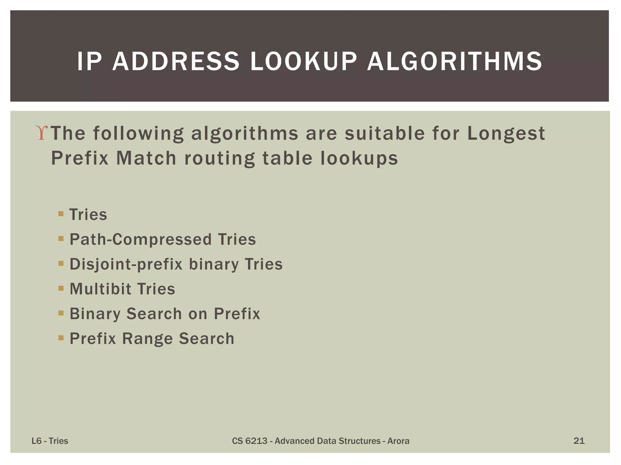 The following algorithms are suitable for Longest
Prefix Match routing table lookups
 Tries
 Path-Compressed Tries
 Disjoint-prefix binary Tries
 Multibit Tries
 Binary Search on Prefix
 Prefix Range Search
L6 - Tries CS 6213 - Advanced Data Structures - Arora 21
IP ADDRESS LOOKUP ALGORITHMS
 