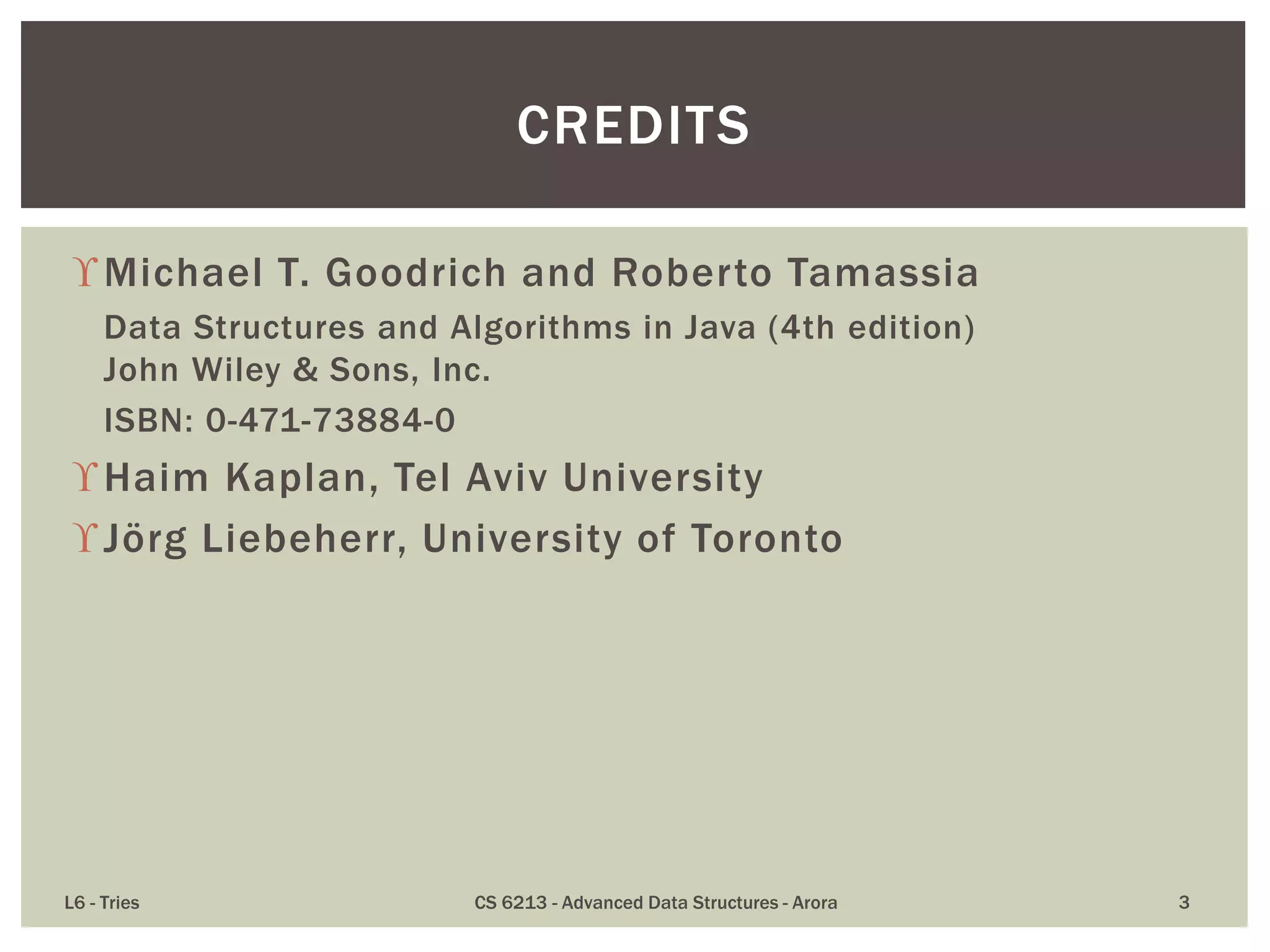 Michael T. Goodrich and Roberto Tamassia
Data Structures and Algorithms in Java (4th edition)
John Wiley & Sons, Inc.
ISBN: 0-471-73884-0
Haim Kaplan, Tel Aviv University
Jörg Liebeherr, University of Toronto
L6 - Tries CS 6213 - Advanced Data Structures - Arora 3
CREDITS
 