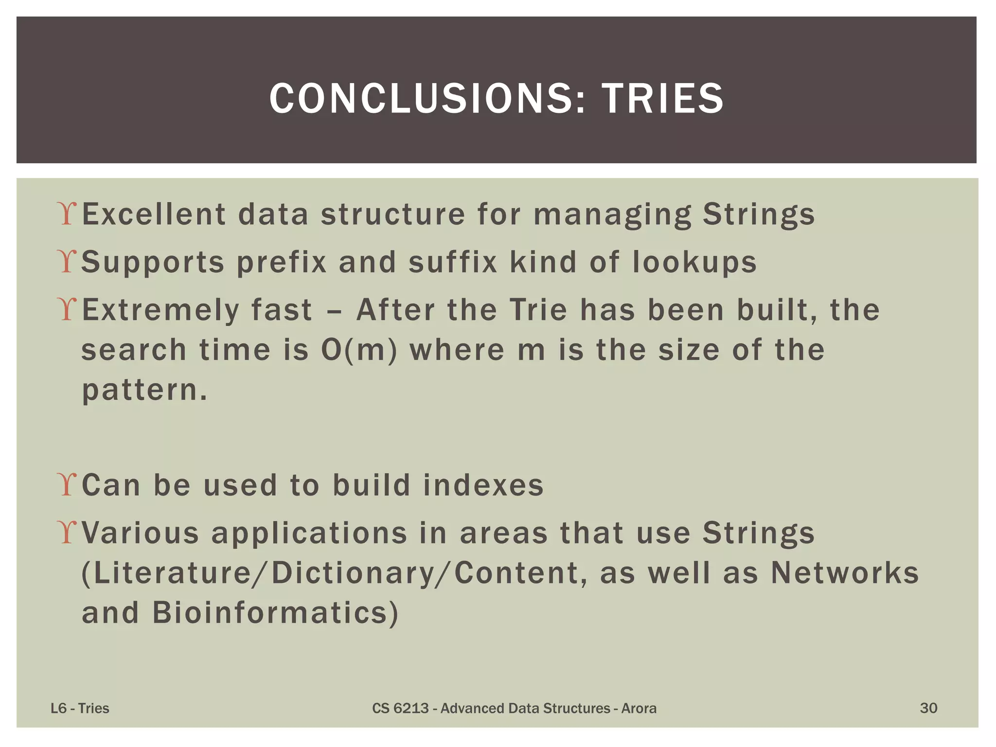 Excellent data structure for managing Strings
Supports prefix and suffix kind of lookups
Extremely fast – After the Trie has been built, the
search time is O(m) where m is the size of the
pattern.
Can be used to build indexes
Various applications in areas that use Strings
(Literature/Dictionary/Content, as well as Networks
and Bioinformatics)
L6 - Tries CS 6213 - Advanced Data Structures - Arora 30
CONCLUSIONS: TRIES
 