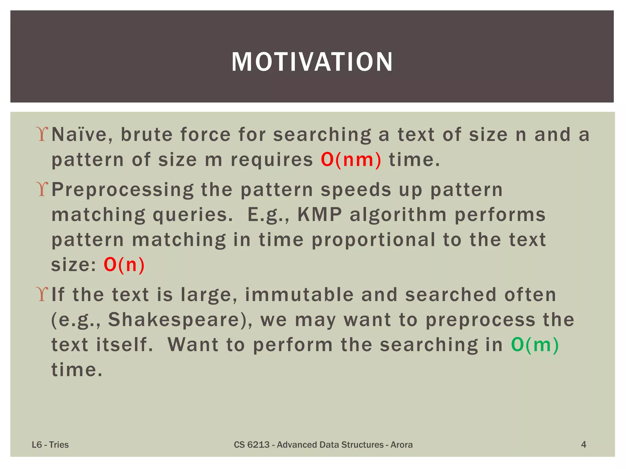 Naïve, brute force for searching a text of size n and a
pattern of size m requires O(nm) time.
Preprocessing the pattern speeds up pattern
matching queries. E.g., KMP algorithm performs
pattern matching in time proportional to the text
size: O(n)
If the text is large, immutable and searched often
(e.g., Shakespeare), we may want to preprocess the
text itself. Want to perform the searching in O(m)
time.
L6 - Tries CS 6213 - Advanced Data Structures - Arora 4
MOTIVATION
 