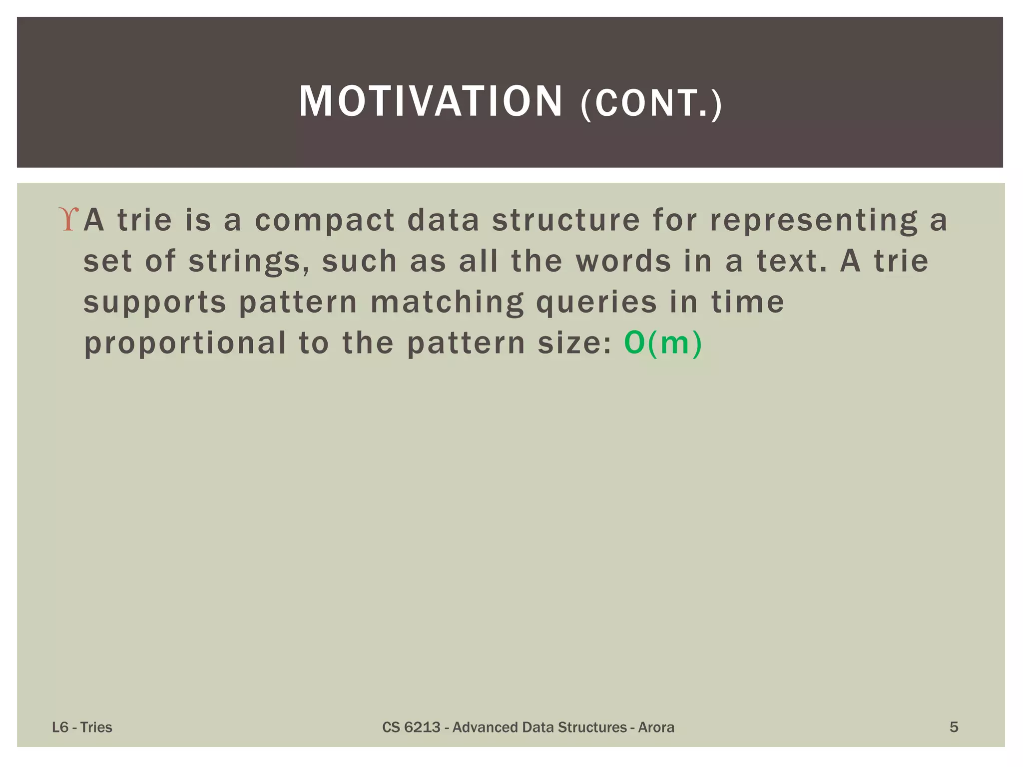 A trie is a compact data structure for representing a
set of strings, such as all the words in a text. A trie
supports pattern matching queries in time
proportional to the pattern size: O(m)
L6 - Tries CS 6213 - Advanced Data Structures - Arora 5
MOTIVATION (CONT.)
 
