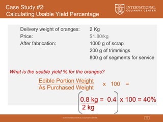 © 2015 INTERNATIONAL CULINARY CENTER 12
Case Study #2:
Calculating Usable Yield Percentage
Delivery weight of oranges: 2 Kg
Price: $1.80/kg
After fabrication: 1000 g of scrap
200 g of trimmings
800 g of segments for service
What is the usable yield % for the oranges?
Edible Portion Weight
As Purchased Weight
x 100 =
0.8 kg = 0.4 x 100 = 40%
2 kg
 